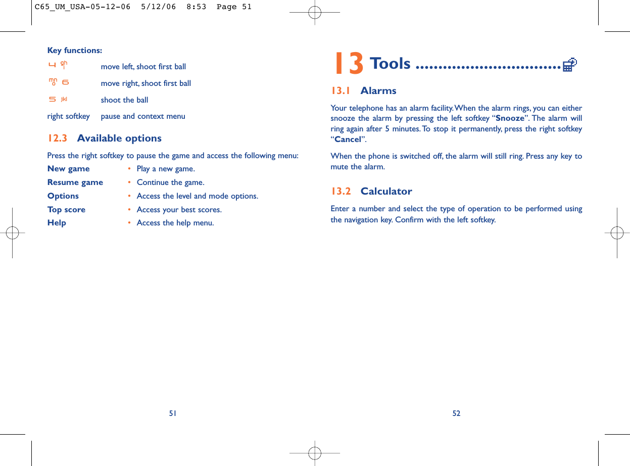 13 Tools ................................13.1 AlarmsYour telephone has an alarm facility.When the alarm rings, you can eithersnooze the alarm by pressing the left softkey “Snooze”. The alarm willring again after 5 minutes.To stop it permanently, press the right softkey“Cancel”.When the phone is switched off, the alarm will still ring. Press any key tomute the alarm.13.2 CalculatorEnter a number and select the type of operation to be performed usingthe navigation key. Confirm with the left softkey.52Key functions:move left, shoot first ballmove right, shoot first ballshoot the ballright softkey pause and context menu12.3 Available optionsPress the right softkey to pause the game and access the following menu:New game •Play a new game.Resume game •Continue the game.Options •Access the level and mode options.Top score •Access your best scores.Help •Access the help menu.51C65_UM_USA-05-12-06  5/12/06  8:53  Page 51