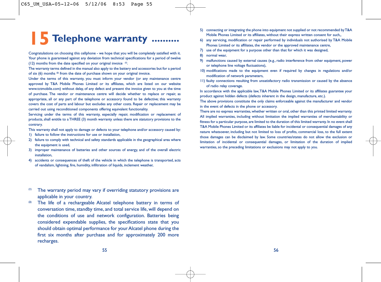 5) connecting or integrating the phone into equipment not supplied or not recommended by T&amp;AMobile Phones Limited or its affiliates, without their express written consent for such,,6) any servicing, modification or repair performed by individuals not authorised by T&amp;A MobilePhones Limited or its affiliates, the vendor or the approved maintenance centre,7) use of the equipment for a purpose other than that for which it was designed,8) normal wear,9) malfunctions caused by external causes (e.g., radio interference from other equipment, poweror telephone line voltage fluctuations),10) modifications made to the equipment even if required by changes in regulations and/ormodification of network parameters,11) faulty connections resulting from unsatisfactory radio transmission or caused by the absenceof radio relay coverage.In accordance with the applicable law,T&amp;A Mobile Phones Limited or its affiliates guarantee yourproduct against hidden defects (defects inherent in the design, manufacture, etc.).The above provisions constitute the only claims enforceable against the manufacturer and vendorin the event of defects in the phone or accessory.There are no express warranties, whether written or oral, other than this printed limited warranty.All implied warranties, including without limitation the implied warranties of merchantability orfitness for a particular purpose, are limited to the duration of this limited warranty. In no event shallT&amp;A Mobile Phones Limited or its affiliates be liable for incidental or consequential damages of anynature whatsoever, including but not limited to loss of profits, commercial loss, to the full extentthose damages can be disclaimed by law. Some countries/states do not allow the exclusion orlimitation of incidental or consequential damages, or limitation of the duration of impliedwarranties, so the preceding limitations or exclusions may not apply to you.565515 Telephone warranty ..........Congratulations on choosing this cellphone - we hope that you will be completely satisfied with it.Your phone is guaranteed against any deviation from technical specifications for a period of twelve(12) months from the date specified on your original invoice  (1).The warranty terms defined in the manual also apply to the battery and accessories but for a periodof six (6) months (2) from the date of purchase shown on your original invoice.Under the terms of this warranty, you must inform your vendor (or any maintenance centreapproved by T&amp;A Mobile Phones Limited or its affiliates, which are listed on our websitewww.tctmobile.com) without delay, of any defect and present the invoice given to you at the timeof purchase. The vendor or maintenance centre will decide whether to replace or repair, asappropriate, all or any part of the telephone or accessory found to be defective; this warrantycovers the cost of parts and labour but excludes any other costs. Repair or replacement may becarried out using reconditioned components offering equivalent functionality.Servicing under the terms of this warranty, especially repair, modification or replacement ofproducts, shall entitle to a THREE (3) month warranty unless there are statutory provisions to thecontrary.This warranty shall not apply to damage or defects to your telephone and/or accessory caused by:1) failure to follow the instructions for use or installation,2) failure to comply with technical and safety standards applicable in the geographical area wherethe equipment is used,3) improper maintenance of batteries and other sources of energy, and of the overall electricinstallation,4) accidents or consequences of theft of the vehicle in which the telephone is transported, actsof vandalism, lightning, fire, humidity, infiltration of liquids, inclement weather,(1) The warranty period may vary if overriding statutory provisions areapplicable in your country.(2) The life of a rechargeable Alcatel telephone battery in terms ofconversation time, standby time, and total service life, will depend onthe conditions of use and network configuration. Batteries beingconsidered expendable supplies, the specifications state that youshould obtain optimal performance for your Alcatel phone during thefirst six months after purchase and for approximately 200 morerecharges.C65_UM_USA-05-12-06  5/12/06  8:53  Page 55