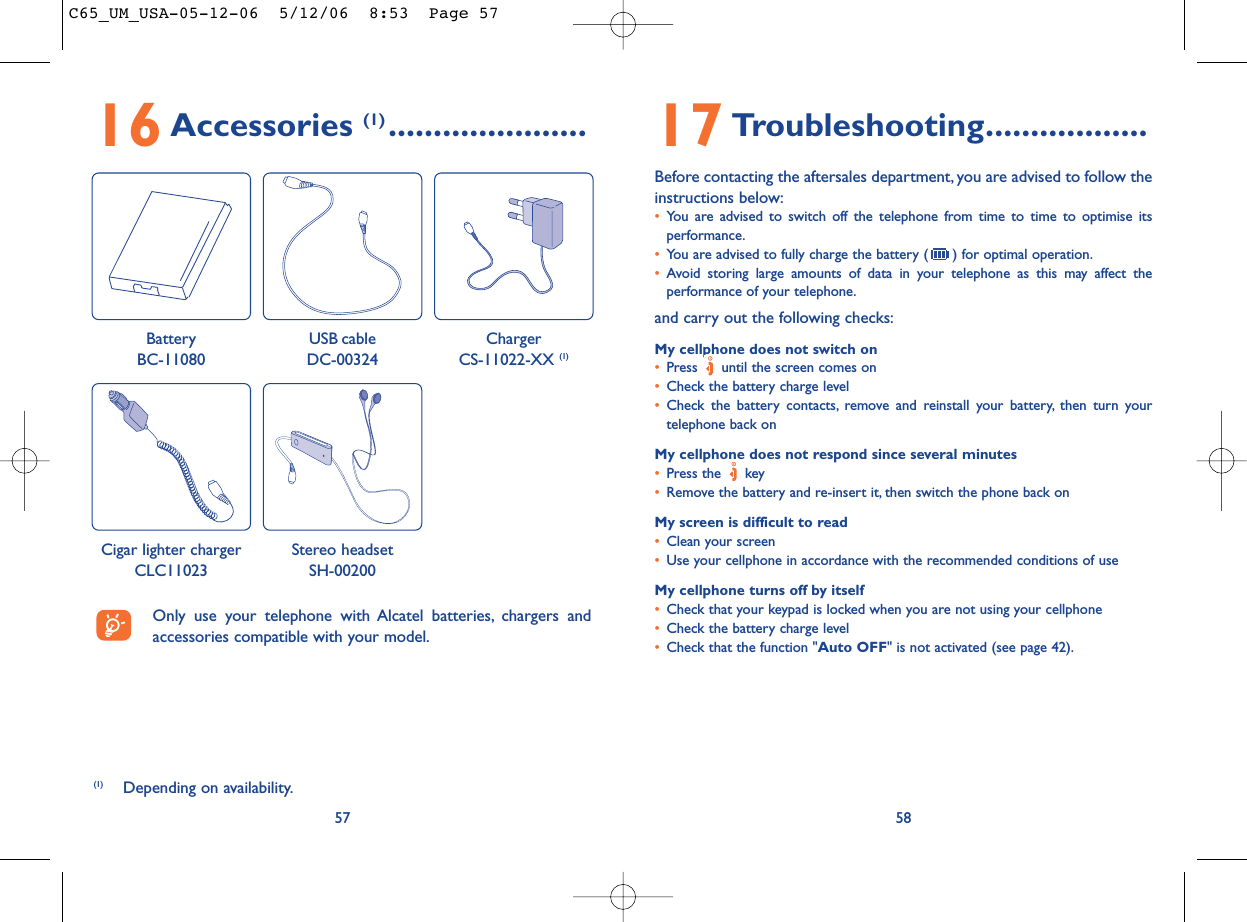 17 Troubleshooting..................Before contacting the aftersales department, you are advised to follow theinstructions below:•You are advised to switch off the telephone from time to time to optimise itsperformance.•You are advised to fully charge the battery ( ) for optimal operation.•Avoid storing large amounts of data in your telephone as this may affect theperformance of your telephone.and carry out the following checks:My cellphone does not switch on•Press  until the screen comes on•Check the battery charge level•Check the battery contacts, remove and reinstall your battery, then turn yourtelephone back onMy cellphone does not respond since several minutes•Press the  key•Remove the battery and re-insert it, then switch the phone back on My screen is difficult to read•Clean your screen•Use your cellphone in accordance with the recommended conditions of useMy cellphone turns off by itself•Check that your keypad is locked when you are not using your cellphone•Check the battery charge level•Check that the function &quot;Auto OFF&quot; is not activated (see page 42).585716 Accessories (1) ......................(1) Depending on availability.Only use your telephone with Alcatel batteries, chargers andaccessories compatible with your model.BatteryBC-11080ChargerCS-11022-XX (1)USB cableDC-00324Cigar lighter chargerCLC11023Stereo headsetSH-00200C65_UM_USA-05-12-06  5/12/06  8:53  Page 57