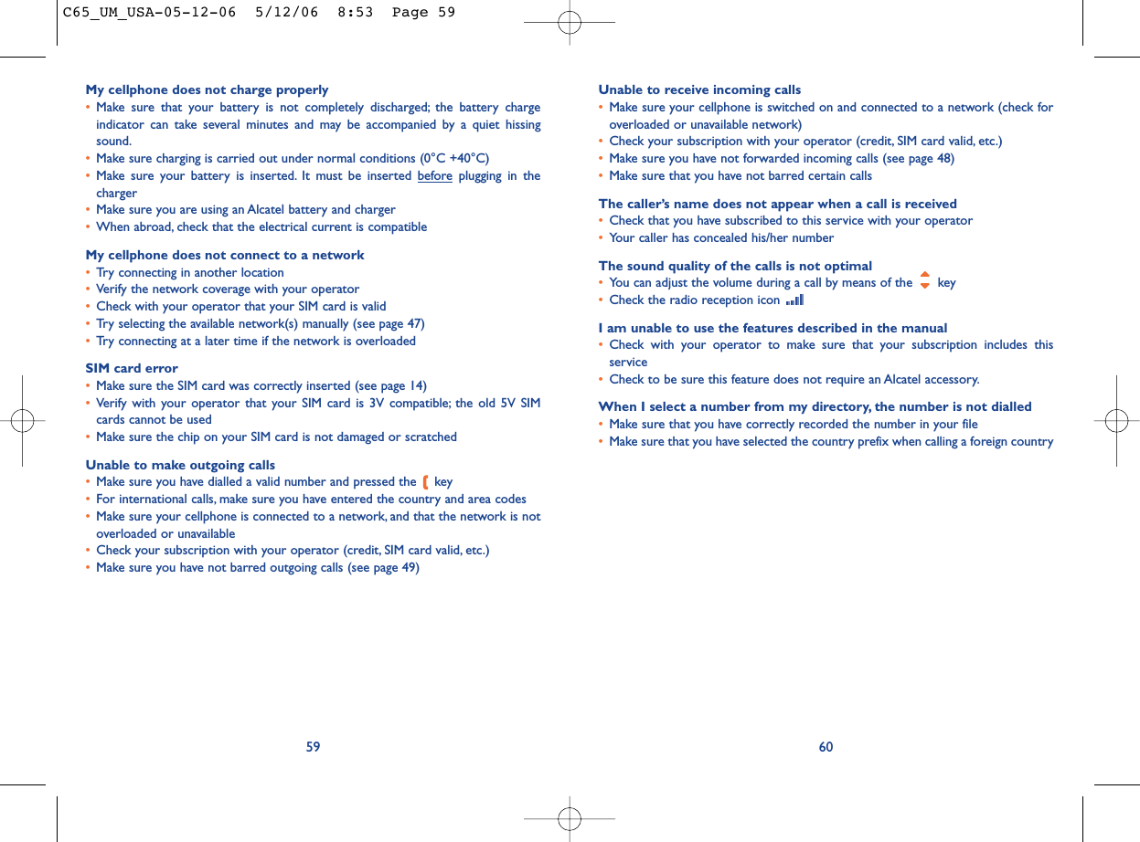 Unable to receive incoming calls•Make sure your cellphone is switched on and connected to a network (check foroverloaded or unavailable network)•Check your subscription with your operator (credit, SIM card valid, etc.)•Make sure you have not forwarded incoming calls (see page 48)•Make sure that you have not barred certain callsThe caller’s name does not appear when a call is received•Check that you have subscribed to this service with your operator•Your caller has concealed his/her numberThe sound quality of the calls is not optimal•You can adjust the volume during a call by means of the  key•Check the radio reception icon I am unable to use the features described in the manual•Check with your operator to make sure that your subscription includes thisservice•Check to be sure this feature does not require an Alcatel accessory.When I select a number from my directory, the number is not dialled•Make sure that you have correctly recorded the number in your file•Make sure that you have selected the country prefix when calling a foreign country60My cellphone does not charge properly•Make sure that your battery is not completely discharged; the battery chargeindicator can take several minutes and may be accompanied by a quiet hissingsound.•Make sure charging is carried out under normal conditions (0°C +40°C)•Make sure your battery is inserted. It must be inserted beforeplugging in thecharger•Make sure you are using an Alcatel battery and charger•When abroad, check that the electrical current is compatibleMy cellphone does not connect to a network•Try connecting in another location•Verify the network coverage with your operator•Check with your operator that your SIM card is valid•Try selecting the available network(s) manually (see page 47)•Try connecting at a later time if the network is overloadedSIM card error•Make sure the SIM card was correctly inserted (see page 14)•Verify with your operator that your SIM card is 3V compatible; the old 5V SIMcards cannot be used•Make sure the chip on your SIM card is not damaged or scratchedUnable to make outgoing calls•Make sure you have dialled a valid number and pressed the  key•For international calls, make sure you have entered the country and area codes•Make sure your cellphone is connected to a network, and that the network is notoverloaded or unavailable•Check your subscription with your operator (credit, SIM card valid, etc.)•Make sure you have not barred outgoing calls (see page 49)59C65_UM_USA-05-12-06  5/12/06  8:53  Page 59