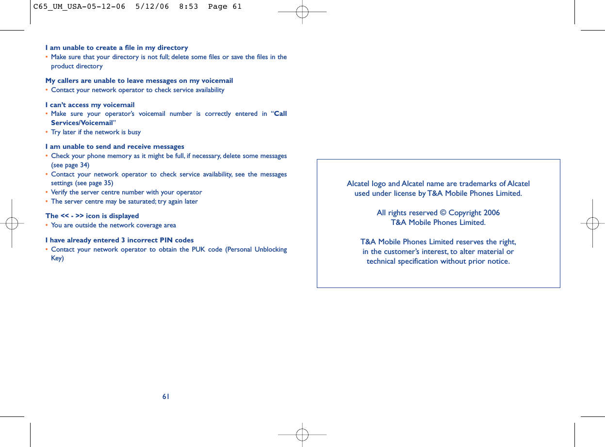 I am unable to create a file in my directory•Make sure that your directory is not full; delete some files or save the files in theproduct directoryMy callers are unable to leave messages on my voicemail•Contact your network operator to check service availabilityI can’t access my voicemail•Make sure your operator’s voicemail number is correctly entered in “CallServices/Voicemail”•Try later if the network is busyI am unable to send and receive messages•Check your phone memory as it might be full, if necessary, delete some messages(see page 34)•Contact your network operator to check service availability, see the messagessettings (see page 35)•Verify the server centre number with your operator•The server centre may be saturated; try again laterThe &lt;&lt; - &gt;&gt; icon is displayed•You are outside the network coverage areaI have already entered 3 incorrect PIN codes•Contact your network operator to obtain the PUK code (Personal UnblockingKey)61Alcatel logo and Alcatel name are trademarks of Alcatel used under license by T&amp;A Mobile Phones Limited.All rights reserved © Copyright 2006T&amp;A Mobile Phones Limited.T&amp;A Mobile Phones Limited reserves the right,in the customer’s interest, to alter material or technical specification without prior notice.C65_UM_USA-05-12-06  5/12/06  8:53  Page 61