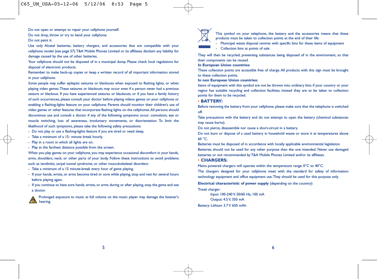 This symbol on your telephone, the battery and the accessories means that theseproducts must be taken to collection points at the end of their life:- Municipal waste disposal centres with specific bins for these items of equipment- Collection bins at points of sale.They will then be recycled, preventing substances being disposed of in the environment, so thattheir components can be reused.In European Union countries:These collection points are accessible free of charge.All products with this sign must be broughtto these collection points.In non European Union countries:Items of equipment with this symbol are not be thrown into ordinary bins if your country or yourregion has suitable recycling and collection facilities; instead they are to be taken to collectionpoints for them to be recycled.• BATTERY:Before removing the battery from your cellphone, please make sure that the telephone is switchedoff.Take precautions with the battery and do not attempt to open the battery (chemical substancesmay cause burns).Do not pierce, disassemble nor cause a short-circuit in a battery.Do not burn or dispose of a used battery in household waste or store it at temperatures above60 °C.Batteries must be disposed of in accordance with locally applicable environmental legislation.Batteries should not be used for any other purpose than the one intended. Never use damagedbatteries or not recommended by T&amp;A Mobile Phones Limited and/or its affiliates.• CHARGERS:Mains powered chargers will operate within the temperature range: 0°C to 40°C.The chargers designed for your cellphone meet with the standard for safety of informationtechnology equipment and office equipment use. They should be used for this purpose only.Electrical characteristic of power supply (depending on the country):Travel charger:Input: 100-240 V, 50/60 Hz, 100 mAOutput: 4.5 V, 350  mABattery: Lithium 3.7 V 650 mAh6Do not open or attempt to repair your cellphone yourself.Do not drop, throw or try to bend your cellphone.Do not paint it.Use only Alcatel batteries, battery chargers, and accessories that are compatible with yourcellphone model (see page 57).T&amp;A Mobile Phones Limited or its affiliates disclaim any liability fordamage caused by the use of other batteries.Your cellphone should not be disposed of in a municipal dump. Please check local regulations fordisposal of electronic products.Remember to make back-up copies or keep a written record of all important information storedin your cellphone.Some people may suffer epileptic seizures or blackouts when exposed to flashing lights, or whenplaying video games.These seizures or blackouts may occur even if a person never had a previousseizure or blackout. If you have experienced seizures or blackouts, or if you have a family historyof such occurrences, please consult your doctor before playing videos games on your cellphone orenabling a flashing-lights feature on your cellphone. Parents should monitor their children’s use ofvideo games or other features that incorporate flashing lights on the cellphones.All persons shoulddiscontinue use and consult a doctor if any of the following symptoms occur: convulsion, eye ormuscle twitching, loss of awareness, involuntary movements, or disorientation. To limit thelikelihood of such symptoms, please take the following safety precautions:- Do not play or use a flashing-lights feature if you are tired or need sleep.- Take a minimum of a 15- minute break hourly.- Play in a room in which all lights are on.- Play at the farthest distance possible from the screen.When you play games on your cellphone, you may experience occasional discomfort in your hands,arms, shoulders, neck, or other parts of your body. Follow these instructions to avoid problemssuch as tendinitis, carpal tunnel syndrome, or other musculoskeletal disorders:- Take a minimum of a 15 minute-break every hour of game playing.- If your hands, wrists, or arms become tired or sore while playing, stop and rest for several hoursbefore playing again.- If you continue to have sore hands, wrists, or arms during or after playing, stop the game and seea doctor.Prolonged exposure to music at full volume on the music player may damage the listener&apos;shearing.5C65_UM_USA-05-12-06  5/12/06  8:53  Page 5