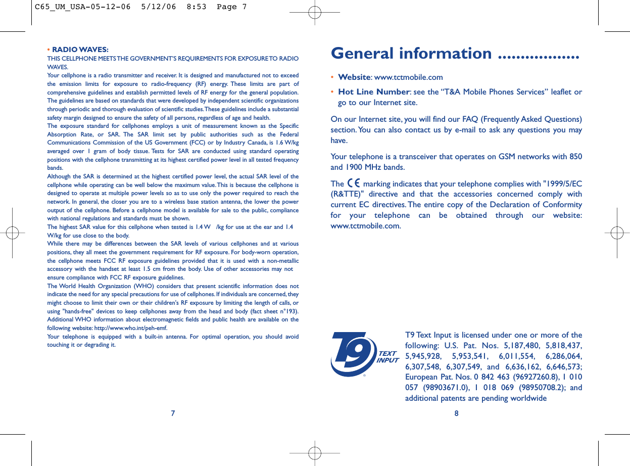 General information ..................•Website: www.tctmobile.com•Hot Line Number: see the “T&amp;A Mobile Phones Services” leaflet orgo to our Internet site.On our Internet site, you will find our FAQ (Frequently Asked Questions)section. You can also contact us by e-mail to ask any questions you mayhave.Your telephone is a transceiver that operates on GSM networks with 850and 1900 MHz bands.The  marking indicates that your telephone complies with &quot;1999/5/EC(R&amp;TTE)&quot; directive and that the accessories concerned comply withcurrent EC directives. The entire copy of the Declaration of Conformityfor your telephone can be obtained through our website:www.tctmobile.com.8®T9 Text Input is licensed under one or more of thefollowing: U.S. Pat. Nos. 5,187,480, 5,818,437,5,945,928, 5,953,541, 6,011,554, 6,286,064,6,307,548, 6,307,549, and 6,636,162, 6,646,573;European Pat. Nos. 0 842 463 (96927260.8), 1 010057 (98903671.0), 1 018 069 (98950708.2); andadditional patents are pending worldwide• RADIO WAVES:THIS CELLPHONE MEETS THE GOVERNMENT’S REQUIREMENTS FOR EXPOSURE TO RADIOWAVES.Your cellphone is a radio transmitter and receiver. It is designed and manufactured not to exceedthe emission limits for exposure to radio-frequency (RF) energy. These limits are part ofcomprehensive guidelines and establish permitted levels of RF energy for the general population.The guidelines are based on standards that were developed by independent scientific organizationsthrough periodic and thorough evaluation of scientific studies.These guidelines include a substantialsafety margin designed to ensure the safety of all persons, regardless of age and health.The exposure standard for cellphones employs a unit of measurement known as the SpecificAbsorption Rate, or SAR. The SAR limit set by public authorities such as the FederalCommunications Commission of the US Government (FCC) or by Industry Canada, is 1.6 W/kgaveraged over 1 gram of body tissue. Tests for SAR are conducted using standard operatingpositions with the cellphone transmitting at its highest certified power level in all tested frequencybands.Although the SAR is determined at the highest certified power level, the actual SAR level of thecellphone while operating can be well below the maximum value.This is because the cellphone isdesigned to operate at multiple power levels so as to use only the power required to reach thenetwork. In general, the closer you are to a wireless base station antenna, the lower the poweroutput of the cellphone. Before a cellphone model is available for sale to the public, compliancewith national regulations and standards must be shown.The highest SAR value for this cellphone when tested is 1.4 W /kg for use at the ear and 1.4W/kg for use close to the body.While there may be differences between the SAR levels of various cellphones and at variouspositions, they all meet the government requirement for RF exposure. For body-worn operation,the cellphone meets FCC RF exposure guidelines provided that it is used with a non-metallicaccessory with the handset at least 1.5 cm from the body. Use of other accessories may notensure compliance with FCC RF exposure guidelines.The World Health Organization (WHO) considers that present scientific information does notindicate the need for any special precautions for use of cellphones. If individuals are concerned,theymight choose to limit their own or their children&apos;s RF exposure by limiting the length of calls, orusing &quot;hands-free&quot; devices to keep cellphones away from the head and body (fact sheet n°193).Additional WHO information about electromagnetic fields and public health are available on thefollowing website: http://www.who.int/peh-emf.Your telephone is equipped with a built-in antenna. For optimal operation, you should avoidtouching it or degrading it.7C65_UM_USA-05-12-06  5/12/06  8:53  Page 7