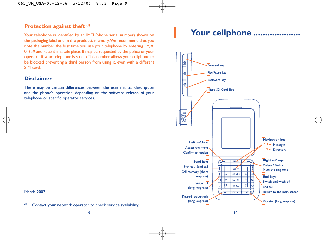 101Your cellphone ....................Navigation key:: Messages: DirectoryEnd key:Switch on/Switch offEnd callReturn to the main screen Send key:Pick up / Send callCall memory (shortkeypress)Voicemail(long keypress)Keypad lock/unlock(long keypress) Vibrator (long keypress)Left softkey:Access the menuConfirm an optionRight softkey:Delete / Back / Mute the ring toneProtection against theft (1)Your telephone is identified by an IMEI (phone serial number) shown onthe packaging label and in the product’s memory.We recommend that younote the number the first time you use your telephone by entering   *, #,0, 6, # and keep it in a safe place. It may be requested by the police or youroperator if your telephone is stolen.This number allows your cellphone tobe blocked preventing a third person from using it, even with a differentSIM card.DisclaimerThere may be certain differences between the user manual descriptionand the phone’s operation, depending on the software release of yourtelephone or specific operator services.March 20079(1) Contact your network operator to check service availability.Forward keyPlay/Pause keyBackward keyMicro-SD Card SlotC65_UM_USA-05-12-06  5/12/06  8:53  Page 9