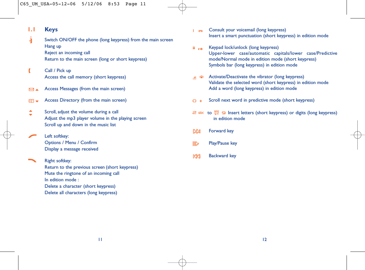 Consult your voicemail (long keypress)Insert a smart punctuation (short keypress) in edition modeKeypad lock/unlock (long keypress)Upper-lower case/automatic capitals/lower case/Predictivemode/Normal mode in edition mode (short keypress)Symbols bar (long keypress) in edition modeActivate/Deactivate the vibrator (long keypress)Validate the selected word (short keypress) in edition modeAdd a word (long keypress) in edition modeScroll next word in predictive mode (short keypress)to  Insert letters (short keypress) or digits (long keypress)in edition modeForward keyPlay/Pause keyBackward key12111.1 KeysSwitch ON/OFF the phone (long keypress) from the main screenHang upReject an incoming callReturn to the main screen (long or short keypress)Call / Pick upAccess the call memory (short keypress)Access Messages (from the main screen)Access Directory (from the main screen)Scroll, adjust the volume during a callAdjust the mp3 player volume in the playing screenScroll up and down in the music listLeft softkey:Options / Menu / ConfirmDisplay a message receivedRight softkey:Return to the previous screen (short keypress)Mute the ringtone of an incoming callIn edition mode :Delete a character (short keypress)Delete all characters (long keypress)C65_UM_USA-05-12-06  5/12/06  8:53  Page 11
