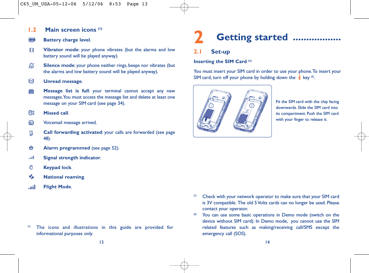 2Getting started ..................2.1 Set-upInserting the SIM Card (1)You must insert your SIM card in order to use your phone.To insert yourSIM card, turn off your phone by holding down the  key (2).14Fit the SIM card with the chip facingdownwards. Slide the SIM card intoits compartment. Push the SIM cardwith your finger to release it.(1) Check with your network operator to make sure that your SIM cardis 3V compatible. The old 5 Volts cards can no longer be used. Pleasecontact your operator.(2) You can use some basic operations in Demo mode (switch on thedevice without SIM card). In Demo mode, you cannot use the SIMrelated features such as making/receiving call/SMS except theemergency call (SOS).1.2 Main screen icons (1)Battery charge level.Vibrator mode: your phone vibrates (but the alarms and lowbattery sound will be played anyway).Silence mode: your phone neither rings, beeps nor vibrates (butthe alarms and low battery sound will be played anyway).Unread message.Message list is full: your terminal cannot accept any newmessages.You must access the message list and delete at least onemessage on your SIM card (see page 34).Missed call.Voicemail message arrived.Call forwarding activated: your calls are forwarded (see page48).Alarm programmed (see page 52).Signal strength indicator.Keypad lock.National roaming.Flight Mode.13(1) The icons and illustrations in this guide are provided forinformational purposes only.C65_UM_USA-05-12-06  5/12/06  8:53  Page 13