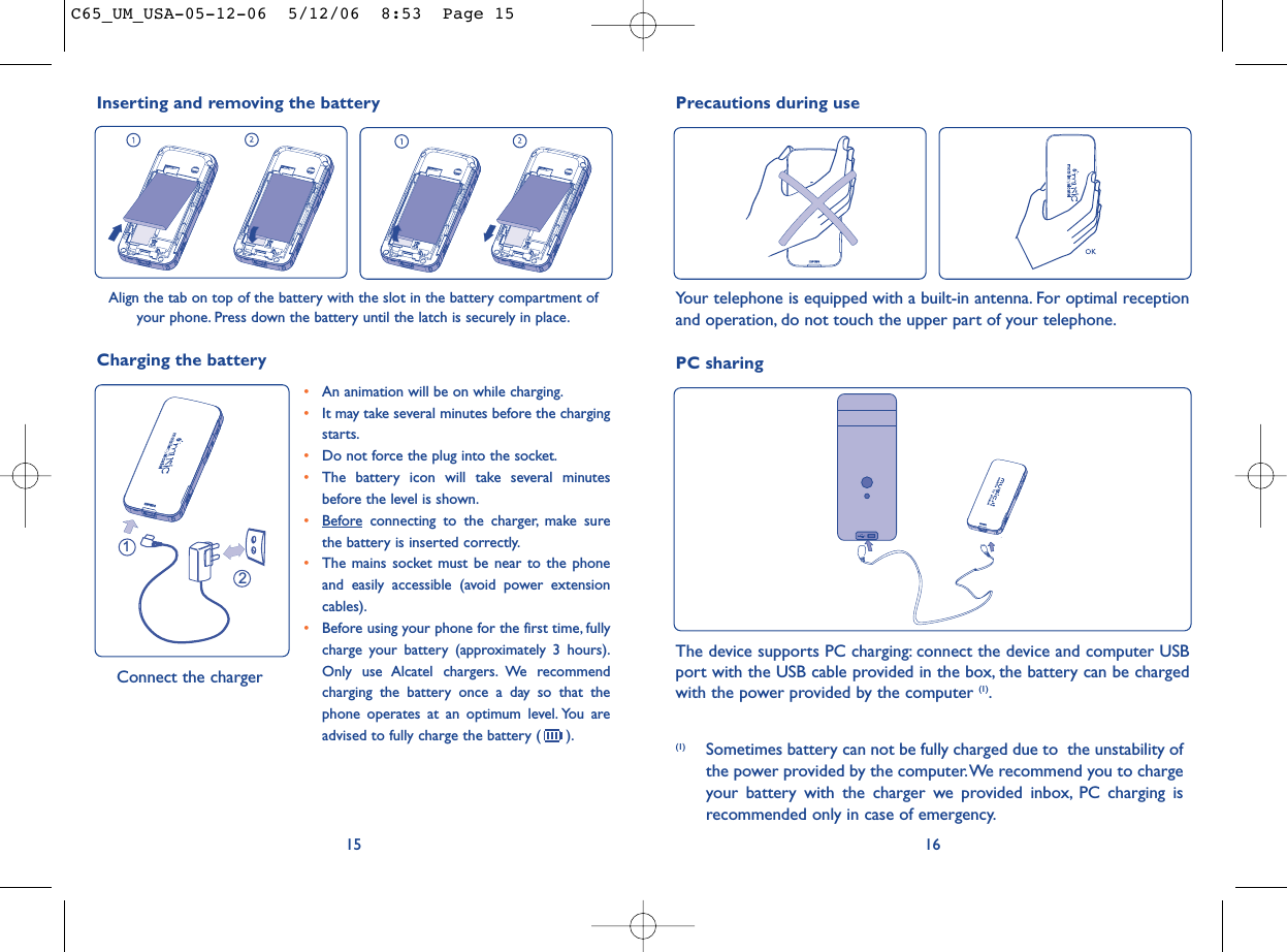 161215•An animation will be on while charging.•It may take several minutes before the chargingstarts.•Do not force the plug into the socket.•The battery icon will take several minutesbefore the level is shown.•Beforeconnecting to the charger, make surethe battery is inserted correctly.•The mains socket must be near to the phoneand easily accessible (avoid power extensioncables).•Before using your phone for the first time, fullycharge your battery (approximately 3 hours).Only use Alcatel chargers. We recommendcharging the battery once a day so that thephone operates at an optimum level. You areadvised to fully charge the battery ( ).Charging the battery Connect the chargerPC sharingThe device supports PC charging: connect the device and computer USBport with the USB cable provided in the box, the battery can be chargedwith the power provided by the computer (1).(1) Sometimes battery can not be fully charged due to  the unstability ofthe power provided by the computer.We recommend you to chargeyour battery with the charger we provided inbox, PC charging isrecommended only in case of emergency.Precautions during useYour telephone is equipped with a built-in antenna. For optimal receptionand operation, do not touch the upper part of your telephone.Inserting and removing the batteryAlign the tab on top of the battery with the slot in the battery compartment ofyour phone. Press down the battery until the latch is securely in place.C65_UM_USA-05-12-06  5/12/06  8:53  Page 15