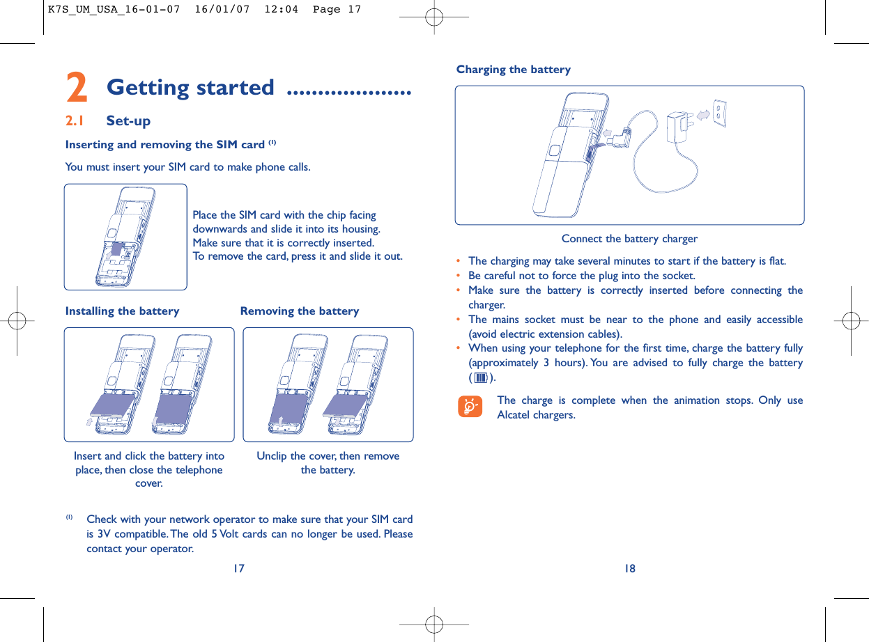 Charging the battery182Getting started ....................2.1 Set-upInserting and removing the SIM card (1)You must insert your SIM card to make phone calls.17Unclip the cover, then remove the battery.Installing the battery Removing the battery Insert and click the battery intoplace, then close the telephonecover.Place the SIM card with the chip facingdownwards and slide it into its housing.Make sure that it is correctly inserted.To remove the card, press it and slide it out.(1) Check with your network operator to make sure that your SIM cardis 3V compatible. The old 5 Volt cards can no longer be used. Pleasecontact your operator.Connect the battery charger•The charging may take several minutes to start if the battery is flat.•Be careful not to force the plug into the socket.•Make sure the battery is correctly inserted before connecting thecharger.•The mains socket must be near to the phone and easily accessible(avoid electric extension cables).•When using your telephone for the first time, charge the battery fully(approximately 3 hours). You are advised to fully charge the battery ().The charge is complete when the animation stops. Only useAlcatel chargers.K7S_UM_USA_16-01-07  16/01/07  12:04  Page 17