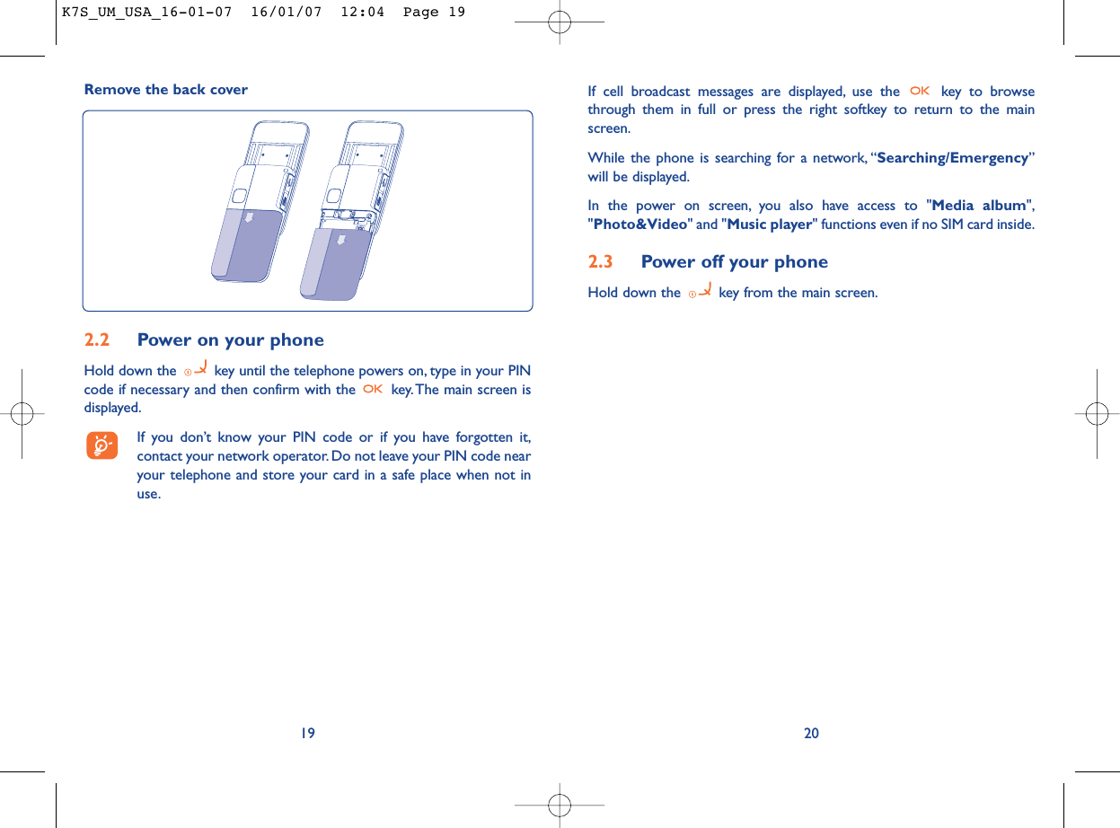 If cell broadcast messages are displayed, use the  key to browsethrough them in full or press the right softkey to return to the mainscreen.While the phone is searching for a network, “Searching/Emergency”will be displayed.In the power on screen, you also have access to &quot;Media album&quot;,&quot;Photo&amp;Video&quot; and &quot;Music player&quot; functions even if no SIM card inside.2.3 Power off your phoneHold down the  key from the main screen.20Remove the back cover192.2 Power on your phoneHold down the  key until the telephone powers on, type in your PINcode if necessary and then confirm with the  key. The main screen isdisplayed.If you don’t know your PIN code or if you have forgotten it,contact your network operator. Do not leave your PIN code nearyour telephone and store your card in a safe place when not inuse.K7S_UM_USA_16-01-07  16/01/07  12:04  Page 19