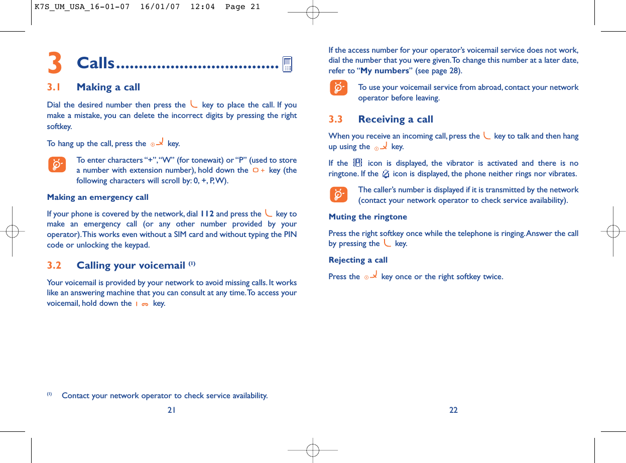 If the access number for your operator’s voicemail service does not work,dial the number that you were given.To change this number at a later date,refer to “My numbers” (see page 28).To use your voicemail service from abroad, contact your networkoperator before leaving.3.3 Receiving a callWhen you receive an incoming call, press the  key to talk and then hangup using the  key.If the  icon is displayed, the vibrator is activated and there is noringtone. If the  icon is displayed, the phone neither rings nor vibrates.The caller’s number is displayed if it is transmitted by the network(contact your network operator to check service availability).Muting the ringtonePress the right softkey once while the telephone is ringing.Answer the callby pressing the  key.Rejecting a callPress the  key once or the right softkey twice.223Calls....................................3.1 Making a callDial the desired number then press the  key to place the call. If youmake a mistake, you can delete the incorrect digits by pressing the rightsoftkey.To hang up the call, press the  key.To enter characters “+”,“W” (for tonewait) or “P” (used to storea number with extension number), hold down the  key (thefollowing characters will scroll by: 0, +, P,W).Making an emergency callIf your phone is covered by the network, dial 112 and press the  key tomake an emergency call (or any other number provided by youroperator).This works even without a SIM card and without typing the PINcode or unlocking the keypad.3.2 Calling your voicemail (1)Your voicemail is provided by your network to avoid missing calls. It workslike an answering machine that you can consult at any time.To access yourvoicemail, hold down the  key.21(1) Contact your network operator to check service availability.K7S_UM_USA_16-01-07  16/01/07  12:04  Page 21