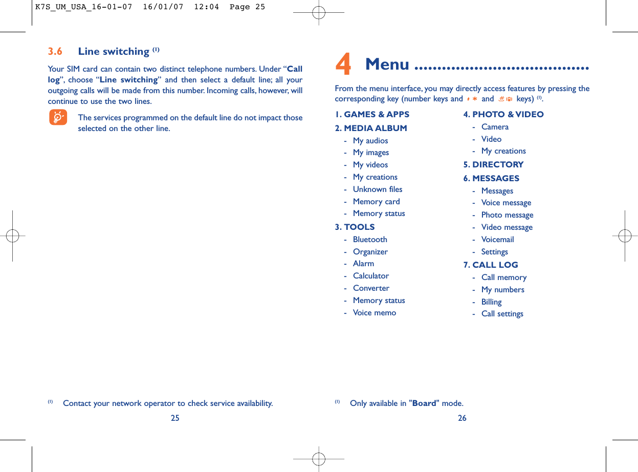 4Menu ......................................From the menu interface, you may directly access features by pressing thecorresponding key (number keys and  and  keys) (1).263.6 Line switching (1)Your SIM card can contain two distinct telephone numbers. Under “Calllog”, choose “Line switching” and then select a default line; all youroutgoing calls will be made from this number. Incoming calls, however, willcontinue to use the two lines.The services programmed on the default line do not impact thoseselected on the other line.25(1) Contact your network operator to check service availability.1. GAMES &amp; APPS2. MEDIA ALBUM- My audios- My images- My videos- My creations- Unknown files- Memory card - Memory status3. TOOLS- Bluetooth- Organizer- Alarm- Calculator- Converter- Memory status- Voice memo4. PHOTO &amp; VIDEO- Camera- Video- My creations5. DIRECTORY6. MESSAGES- Messages- Voice message- Photo message- Video message- Voicemail- Settings7. CALL LOG- Call memory- My numbers- Billing- Call settings(1) Only available in &quot;Board&quot; mode.K7S_UM_USA_16-01-07  16/01/07  12:04  Page 25