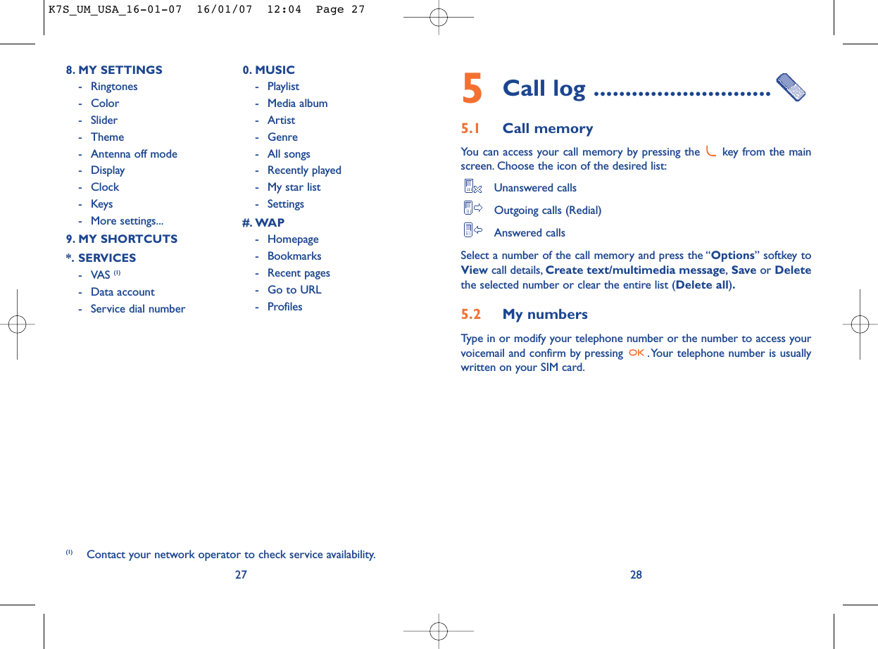 5Call log ............................5.1 Call memory You can access your call memory by pressing the  key from the mainscreen. Choose the icon of the desired list:Unanswered callsOutgoing calls (Redial)Answered calls Select a number of the call memory and press the “Options” softkey toView call details, Create text/multimedia message,Save or Deletethe selected number or clear the entire list (Delete all).5.2 My numbers Type in or modify your telephone number or the number to access yourvoicemail and confirm by pressing  .Your telephone number is usuallywritten on your SIM card.28278. MY SETTINGS - Ringtones- Color- Slider- Theme- Antenna off mode- Display- Clock-Keys- More settings...9. MY SHORTCUTS*. SERVICES- VAS (1)- Data account- Service dial number0. MUSIC- Playlist- Media album- Artist- Genre- All songs- Recently played- My star list- Settings#. WAP- Homepage- Bookmarks- Recent pages- Go to URL- Profiles(1) Contact your network operator to check service availability.K7S_UM_USA_16-01-07  16/01/07  12:04  Page 27