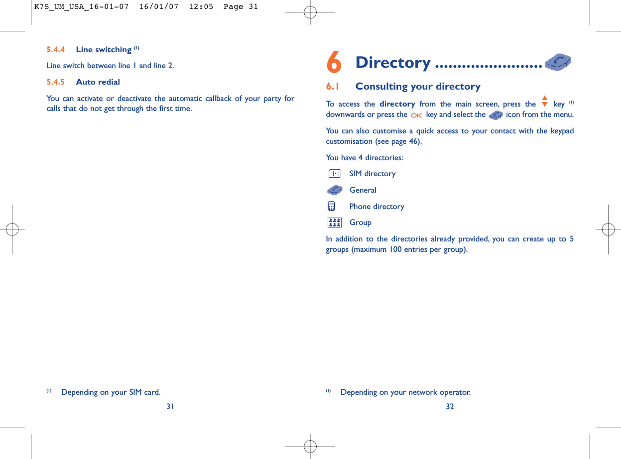 6Directory ........................6.1 Consulting your directoryTo access the directory from the main screen, press the  key (1)downwards or press the  key and select the  icon from the menu.You can also customise a quick access to your contact with the keypadcustomisation (see page 46).You have 4 directories:SIM directoryGeneralPhone directoryGroupIn addition to the directories already provided, you can create up to 5groups (maximum 100 entries per group).32(1) Depending on your network operator.5.4.4 Line switching (1)Line switch between line 1 and line 2.5.4.5 Auto redialYou can activate or deactivate the automatic callback of your party forcalls that do not get through the first time.31(1) Depending on your SIM card.K7S_UM_USA_16-01-07  16/01/07  12:05  Page 31