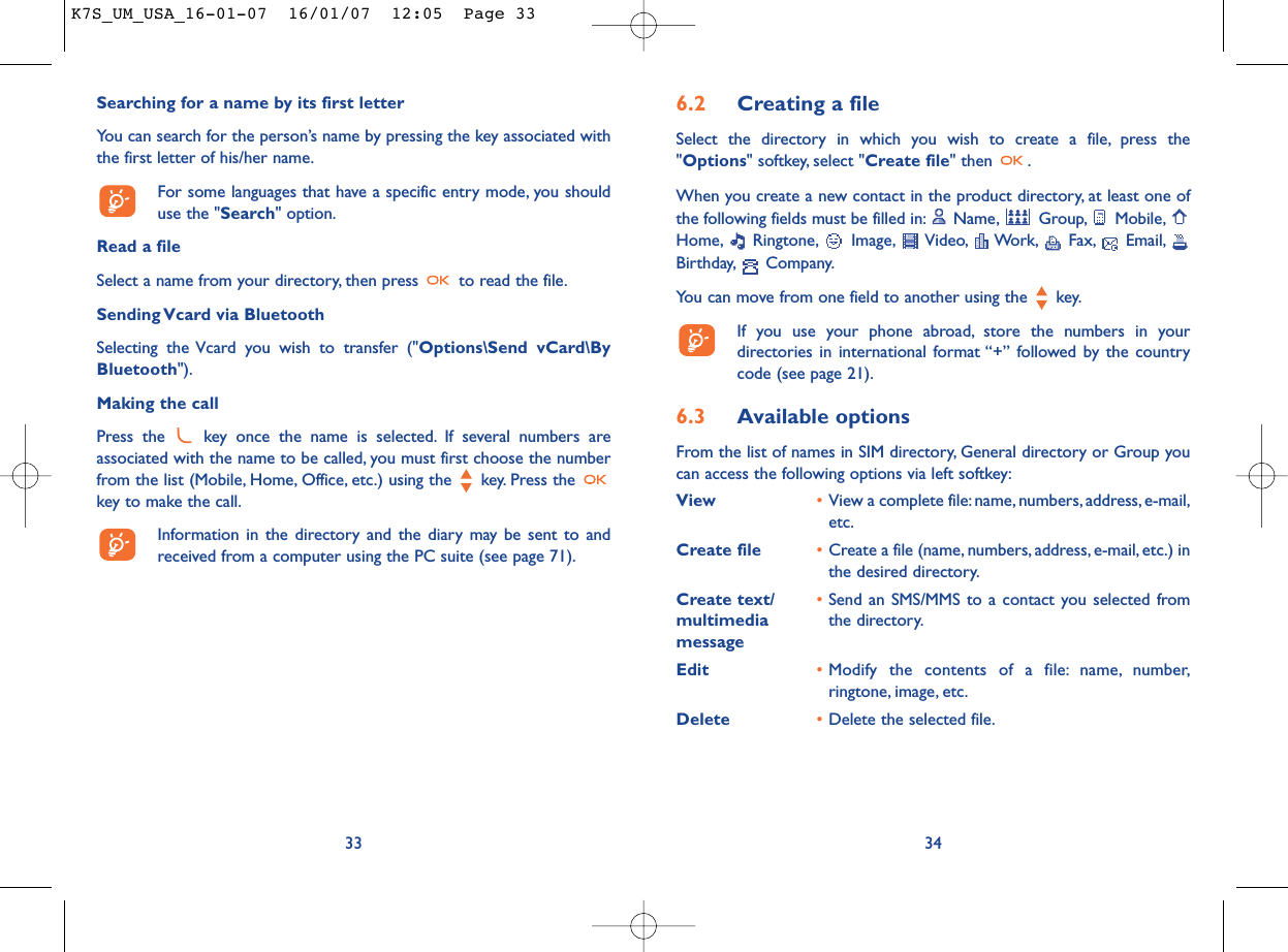 6.2 Creating a fileSelect the directory in which you wish to create a file, press the&quot;Options&quot; softkey, select &quot;Create file&quot; then  .When you create a new contact in the product directory, at least one ofthe following fields must be filled in: Name, Group, Mobile,Home, Ringtone, Image, Video, Work, Fax, Email,Birthday, Company.You can move from one field to another using the  key.If you use your phone abroad, store the numbers in yourdirectories in international format “+” followed by the countrycode (see page 21).6.3 Available optionsFrom the list of names in SIM directory, General directory or Group youcan access the following options via left softkey:View •View a complete file:name, numbers,address, e-mail,etc.Create file •Create a file (name, numbers, address, e-mail, etc.) inthe desired directory.Create text/ •Send an SMS/MMS to a contact you selected from multimedia  the directory.messageEdit •Modify the contents of a file: name, number,ringtone, image, etc.Delete •Delete the selected file.34Searching for a name by its first letterYou can search for the person’s name by pressing the key associated withthe first letter of his/her name.For some languages that have a specific entry mode, you shoulduse the &quot;Search&quot; option.Read a fileSelect a name from your directory, then press  to read the file.Sending Vcard via BluetoothSelecting the Vcard you wish to transfer (&quot;Options\Send vCard\ByBluetooth&quot;).Making the callPress the  key once the name is selected. If several numbers areassociated with the name to be called, you must first choose the numberfrom the list (Mobile, Home, Office, etc.) using the key. Press the key to make the call.Information in the directory and the diary may be sent to andreceived from a computer using the PC suite (see page 71).33K7S_UM_USA_16-01-07  16/01/07  12:05  Page 33