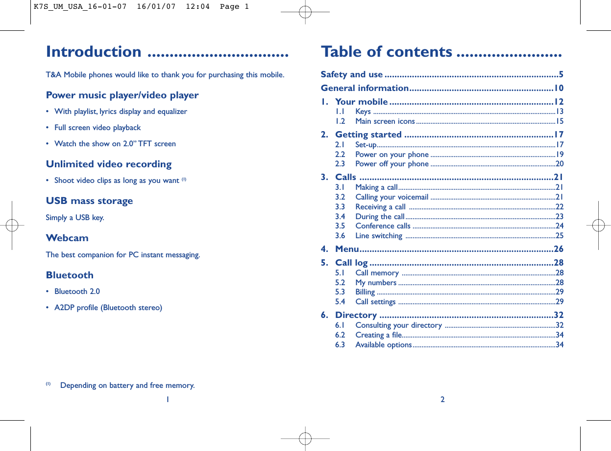 Table of contents ........................Safety and use ......................................................................5General information..........................................................101. Your mobile ..................................................................121.1 Keys ......................................................................................................131.2 Main screen icons ..............................................................................152. Getting started ............................................................172.1 Set-up....................................................................................................172.2 Power on your phone ......................................................................192.3 Power off your phone ......................................................................203. Calls ..............................................................................213.1 Making a call........................................................................................213.2 Calling your voicemail ......................................................................213.3 Receiving a call ..................................................................................223.4 During the call....................................................................................233.5 Conference calls ................................................................................243.6 Line switching ....................................................................................254. Menu..............................................................................265. Call log ..........................................................................285.1 Call memory ......................................................................................285.2 My numbers ........................................................................................285.3 Billing ....................................................................................................295.4 Call settings ........................................................................................296. Directory ......................................................................326.1 Consulting your directory ..............................................................326.2 Creating a file......................................................................................346.3 Available options................................................................................342Introduction ................................T&amp;A Mobile phones would like to thank you for purchasing this mobile.Power music player/video player• With playlist, lyrics display and equalizer• Full screen video playback• Watch the show on 2.0” TFT screenUnlimited video recording• Shoot video clips as long as you want (1)USB mass storageSimply a USB key.WebcamThe best companion for PC instant messaging.Bluetooth• Bluetooth 2.0• A2DP profile (Bluetooth stereo)1(1) Depending on battery and free memory.K7S_UM_USA_16-01-07  16/01/07  12:04  Page 1