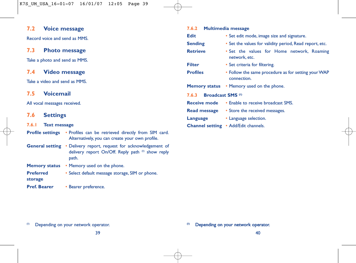 40(1) Depending on your network operator.7.6.2 Multimedia messageEdit •Set edit mode, image size and signature.Sending •Set the values for validity period, Read report, etc.Retrieve •Set the values for Home network, Roamingnetwork, etc.Filter •Set criteria for filtering.Profiles •Follow the same procedure as for setting your WAPconnection.Memory status •Memory used on the phone.7.6.3 Broadcast SMS (1)Receive mode •Enable to receive broadcast SMS.Read message •Store the received messages.Language •Language selection.Channel setting •Add/Edit channels.(1) Depending on your network operator.7.2 Voice messageRecord voice and send as MMS.7.3 Photo messageTake a photo and send as MMS.7.4 Video messageTake a video and send as MMS.7.5 VoicemailAll vocal messages received.7.6 Settings7.6.1 Text messageProfile settings •Profiles can be retrieved directly from SIM card.Alternatively, you can create your own profile.General setting •Delivery report, request for acknowledgement ofdelivery report On/Off. Reply path (1) show replypath.Memory status •Memory used on the phone.Preferred •Select default message storage, SIM or phone.storagePref. Bearer •Bearer preference.39(1) Depending on your network operator.K7S_UM_USA_16-01-07  16/01/07  12:05  Page 39