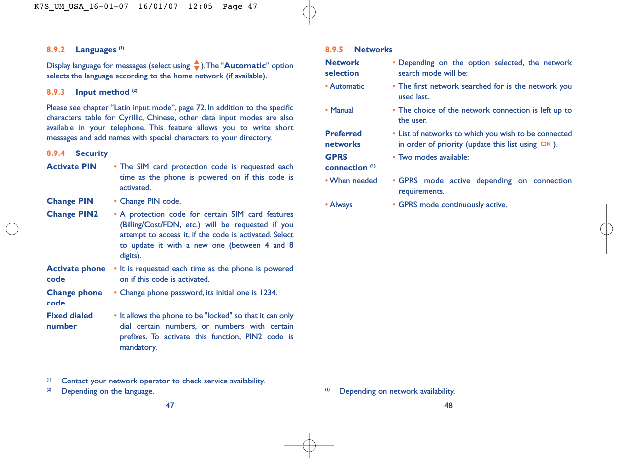 8.9.5 NetworksNetwork  •Depending on the option selected, the network selection search mode will be:•Automatic •The first network searched for is the network youused last.•Manual •The choice of the network connection is left up tothe user.Preferred  •List of networks to which you wish to be connected networks in order of priority (update this list using  ).GPRS  •Two modes available:connection (1)•When needed •GPRS mode active depending on connectionrequirements.•Always •GPRS mode continuously active.48(1) Depending on network availability.8.9.2 Languages (1)Display language for messages (select using  ).The “Automatic” optionselects the language according to the home network (if available).8.9.3 Input method (2)Please see chapter “Latin input mode”, page 72. In addition to the specificcharacters table for Cyrillic, Chinese, other data input modes are alsoavailable in your telephone. This feature allows you to write shortmessages and add names with special characters to your directory.8.9.4 SecurityActivate PIN •The SIM card protection code is requested eachtime as the phone is powered on if this code isactivated.Change PIN •Change PIN code.Change PIN2 •A protection code for certain SIM card features(Billing/Cost/FDN, etc.) will be requested if youattempt to access it, if the code is activated. Selectto update it with a new one (between 4 and 8digits).Activate phone  •It is requested each time as the phone is powered code on if this code is activated.Change phone •Change phone password, its initial one is 1234.codeFixed dialed  •It allows the phone to be &quot;locked&quot; so that it can only number dial certain numbers, or numbers with certainprefixes. To activate this function, PIN2 code ismandatory.47(1) Contact your network operator to check service availability.(2) Depending on the language.K7S_UM_USA_16-01-07  16/01/07  12:05  Page 47