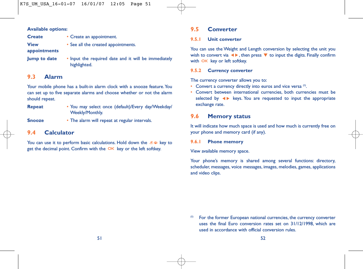 9.5 Converter9.5.1 Unit converterYou can use the Weight and Length conversion by selecting the unit youwish to convert via  , then press  to input the digits. Finally confirmwith  key or left softkey.9.5.2 Currency converterThe currency converter allows you to:•Convert a currency directly into euros and vice versa (1).•Convert between international currencies, both currencies must beselected by  keys. You are requested to input the appropriateexchange rate.9.6 Memory statusIt will indicate how much space is used and how much is currently free onyour phone and memory card (if any).9.6.1 Phone memory View available memory space.Your phone’s memory is shared among several functions: directory,scheduler, messages, voice messages, images, melodies, games, applicationsand video clips.52(1) For the former European national currencies, the currency converteruses the final Euro conversion rates set on 31/12/1998, which areused in accordance with official conversion rules.Available options:Create •Create an appointment.View  •See all the created appointments.appointmentsJump to date •Input the required date and it will be immediatelyhighlighted.9.3 AlarmYour mobile phone has a built-in alarm clock with a snooze feature. Youcan set up to five separate alarms and choose whether or not the alarmshould repeat.Repeat •You may select once (default)/Every day/Weekday/Weekly/Monthly.Snooze •The alarm will repeat at regular intervals.9.4 CalculatorYou can use it to perform basic calculations. Hold down the  key toget the decimal point. Confirm with the  key or the left softkey.51K7S_UM_USA_16-01-07  16/01/07  12:05  Page 51