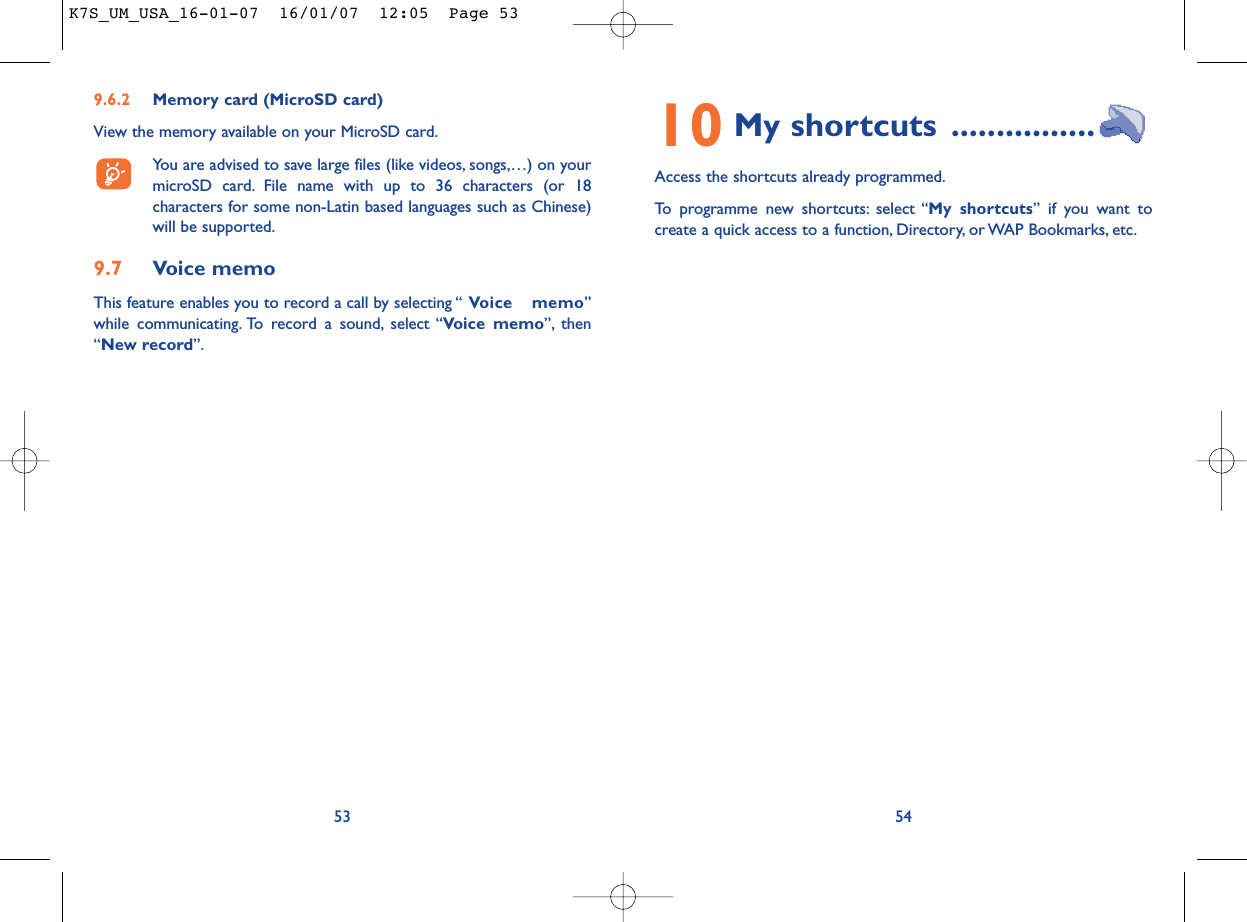 10 My shortcuts ................Access the shortcuts already programmed.To programme new shortcuts: select “My shortcuts” if you want tocreate a quick access to a function, Directory, or WAP Bookmarks, etc.549.6.2 Memory card (MicroSD card)View the memory available on your MicroSD card.You are advised to save large files (like videos, songs,…) on yourmicroSD card. File name with up to 36 characters (or 18characters for some non-Latin based languages such as Chinese)will be supported.9.7 Voice memoThis feature enables you to record a call by selecting “ Voice memo”while communicating. To record a sound, select “Voice memo”, then“New record”.53K7S_UM_USA_16-01-07  16/01/07  12:05  Page 53