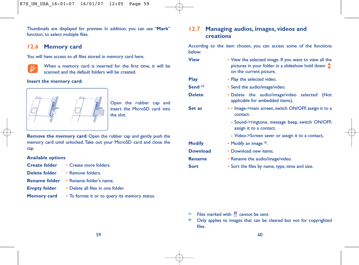 12.7 Managing audios, images, videos and creationsAccording to the item chosen, you can access some of the functionsbelow:View •View the selected image. If you want to view all thepictures in your folder in a slideshow hold down on the current picture.Play •Play the selected video.Send (1) •Send the audio/image/video.Delete •Delete the audio/image/video selected (Notapplicable for embedded items).Set as •- Image-&gt;main screen, switch ON/OFF, assign it to acontact.- Sound-&gt;ringtone, message beep, switch ON/OFF,assign it to a contact.- Video-&gt;Screen saver or assign it to a contact,Modify •Modify an image (2).Download •Download new items.Rename •Rename the audio/image/video.Sort  •Sort the files by name, type, time and size.60(1) Files marked with  cannot be sent.(2) Only applies to images that can be cleared but not for copyrightedfiles.Thumbnails are displayed for preview. In addition, you can use “Mark”function, to select multiple files.12.6 Memory cardYou will have access to all files stored in memory card here.When a memory card is inserted for the first time, it will bescanned and the default folders will be created.Insert the memory card:59Remove the memory card: Open the rubber cap and gently push thememory card until unlocked. Take out your MicroSD card and close thecap.Available optionsCreate folder •Create more folders.Delete folder •Remove folders.Rename folder •Rename folder&apos;s name.Empty folder •Delete all files in one folder.Memory card  •To format it or to query its memory status.Open the rubber cap andinsert the MicroSD card intothe slot.K7S_UM_USA_16-01-07  16/01/07  12:05  Page 59