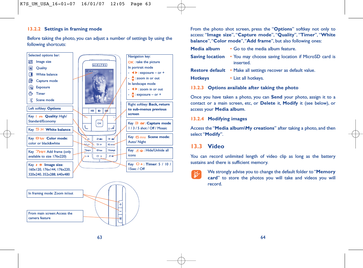 From the photo shot screen, press the “Options” softkey not only toaccess: “Image size”, “Capture mode”, “Quality”, “Timer”, “Whitebalance”,“Color mode”, “Add frame”, but also following ones:Media album •Go to the media album feature.Saving location •You may choose saving location if MicroSD card isinserted.Restore default •Make all settings recover as default value.Hotkeys •List all hotkeys.13.2.3 Options available after taking the photoOnce you have taken a photo, you can Send your photo, assign it to acontact or a main screen, etc, or Delete it, Modify it (see below), oraccess your Media album.13.2.4 Modifying imagesAccess the “Media album\My creations” after taking a photo, and thenselect “Modify”.13.3 VideoYou can record unlimited length of video clip as long as the batterysustains and there is sufficient memory.We strongly advise you to change the default folder to “Memorycard” to store the photos you will take and videos you willrecord.6413.2.2 Settings in framing modeBefore taking the photo, you can adjust a number of settings by using thefollowing shortcuts:63Navigation key:: take the pictureIn portrait mode- : exposure – or +- : zoom in or outIn landscape mode- : zoom in or out- : exposure – or +Key  Quality: High/Standard/EconomyKey  White balance Key : Capture mode1 / 3 / 5 shot / Off / MosaicKey : Hide/Unhide allicons Left softkey: OptionsKey  Scene mode:Auto/ NightRight softkey: Back, returnto sub-menus previousscreenSelected options bar:Image sizeQualityWhite balanceCapture modeExposureTimerScene modeKey  Color mode:color or black&amp;whiteKey  Image size:160x120, 176x144, 176x220,320x240, 352x288, 640x480Key : Timer: 5 / 10 /15sec / OffIn framing mode: Zoom in/outFrom main screen: Access thecamera feature Key  Add frame (onlyavailable to size 176x220)K7S_UM_USA_16-01-07  16/01/07  12:05  Page 63