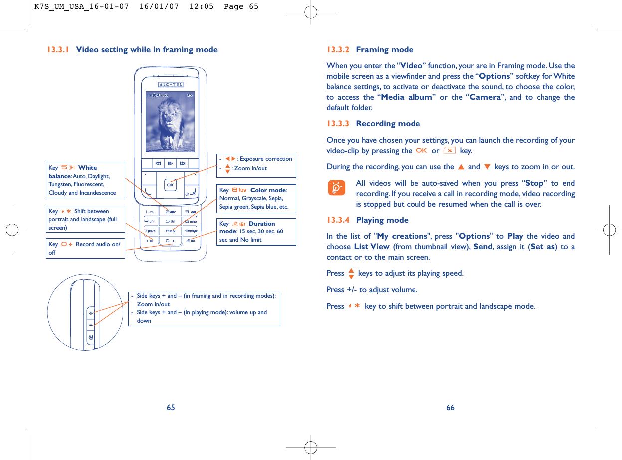 6613.3.2 Framing modeWhen you enter the “Video” function, your are in Framing mode. Use themobile screen as a viewfinder and press the “Options” softkey for Whitebalance settings, to activate or deactivate the sound, to choose the color,to access the “Media album” or the “Camera”, and to change thedefault folder.13.3.3 Recording modeOnce you have chosen your settings, you can launch the recording of yourvideo-clip by pressing the  or  key.During the recording, you can use the  and  keys to zoom in or out.All videos will be auto-saved when you press “Stop” to endrecording. If you receive a call in recording mode, video recordingis stopped but could be resumed when the call is over.13.3.4 Playing modeIn the list of &quot;My creations&quot;, press &quot;Options&quot; to Play the video andchoose List View (from thumbnail view), Send, assign it (Set as) to acontact or to the main screen.Press  keys to adjust its playing speed.Press +/- to adjust volume.Press  key to shift between portrait and landscape mode.13.3.1 Video setting while in framing mode65Key Shift betweenportrait and landscape (fullscreen)Key  Record audio on/offKey  Color mode:Normal, Grayscale, Sepia,Sepia green, Sepia blue, etc.Key  Durationmode: 15 sec, 30 sec, 60sec and No limit- : Exposure correction- : Zoom in/outKey  Whitebalance:Auto, Daylight,Tungsten, Fluorescent,Cloudy and Incandescence- Side keys + and – (in framing and in recording modes):Zoom in/out- Side keys + and – (in playing mode): volume up anddownK7S_UM_USA_16-01-07  16/01/07  12:05  Page 65