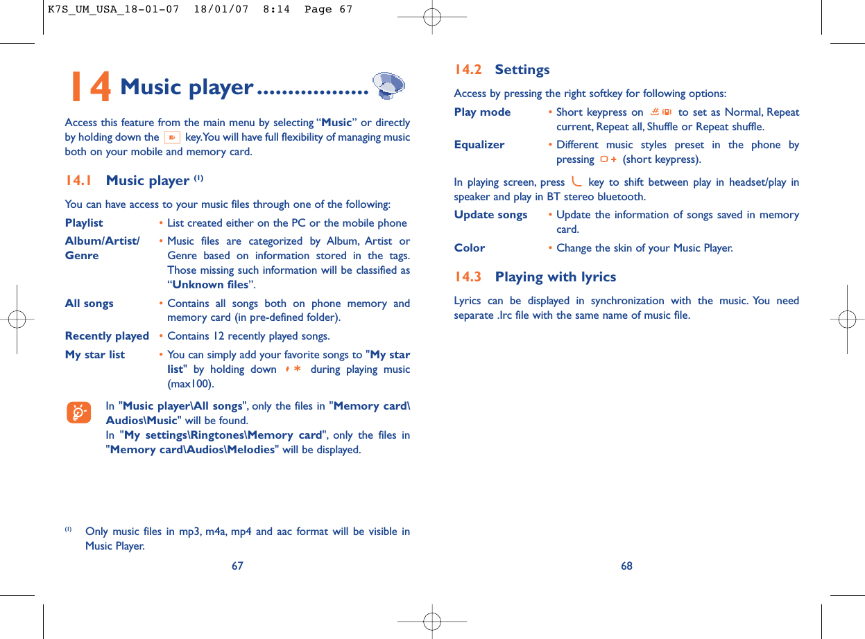 14.2 SettingsAccess by pressing the right softkey for following options:Play mode •Short keypress on  to set as Normal, Repeatcurrent, Repeat all, Shuffle or Repeat shuffle.Equalizer •Different music styles preset in the phone bypressing (short keypress).In playing screen, press  key to shift between play in headset/play inspeaker and play in BT stereo bluetooth.Update songs •Update the information of songs saved in memorycard.Color •Change the skin of your Music Player.14.3 Playing with lyricsLyrics can be displayed in synchronization with the music. You needseparate .Irc file with the same name of music file.6814 Music player ..................Access this feature from the main menu by selecting “Music” or directlyby holding down the  key.You will have full flexibility of managing musicboth on your mobile and memory card.14.1 Music player (1)You can have access to your music files through one of the following:Playlist •List created either on the PC or the mobile phoneAlbum/Artist/ •Music files are categorized by Album, Artist or Genre Genre based on information stored in the tags.Those missing such information will be classified as“Unknown files”.All songs •Contains all songs both on phone memory andmemory card (in pre-defined folder).Recently played •Contains 12 recently played songs.My star list •You can simply add your favorite songs to &quot;My starlist&quot; by holding down  during playing music(max100).In &quot;Music player\All songs&quot;, only the files in &quot;Memory card\Audios\Music&quot; will be found.In &quot;My settings\Ringtones\Memory card&quot;, only the files in&quot;Memory card\Audios\Melodies&quot; will be displayed.67(1) Only music files in mp3, m4a, mp4 and aac format will be visible inMusic Player.K7S_UM_USA_18-01-07  18/01/07  8:14  Page 67