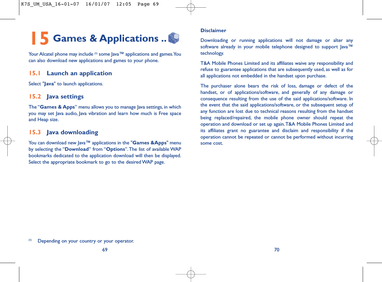 DisclaimerDownloading or running applications will not damage or alter anysoftware already in your mobile telephone designed to support Java™technology.T&amp;A Mobile Phones Limited and its affiliates waive any responsibility andrefuse to guarantee applications that are subsequently used, as well as forall applications not embedded in the handset upon purchase.The purchaser alone bears the risk of loss, damage or defect of thehandset, or of applications/software, and generally of any damage orconsequence resulting from the use of the said applications/software. Inthe event that the said applications/software, or the subsequent setup ofany function are lost due to technical reasons resulting from the handsetbeing replaced/repaired, the mobile phone owner should repeat theoperation and download or set up again.T&amp;A Mobile Phones Limited andits affiliates grant no guarantee and disclaim and responsibility if theoperation cannot be repeated or cannot be performed without incurringsome cost.7015 Games &amp; Applications ..Your Alcatel phone may include (1) some Java™ applications and games.Youcan also download new applications and games to your phone.15.1 Launch an applicationSelect &quot;Java&quot; to launch applications.15.2 Java settingsThe “Games &amp; Apps” menu allows you to manage Java settings, in whichyou may set Java audio, Java vibration and learn how much is Free spaceand Heap size.15.3 Java downloadingYou can download new Java™ applications in the &quot;Games &amp;Apps&quot; menuby selecting the “Download” from “Options”. The list of available WAPbookmarks dedicated to the application download will then be displayed.Select the appropriate bookmark to go to the desired WAP page.69(1) Depending on your country or your operator.K7S_UM_USA_16-01-07  16/01/07  12:05  Page 69