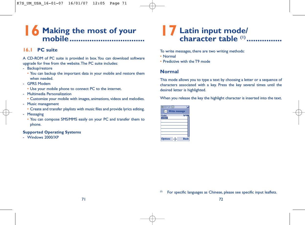 17 Latin input mode/ character table (1) ................To write messages, there are two writing methods:•Normal •Predictive with the T9 modeNormalThis mode allows you to type a text by choosing a letter or a sequence ofcharacters associated with a key. Press the key several times until thedesired letter is highlighted.When you release the key the highlight character is inserted into the text.72Write messageOptions Back(1) For specific languages as Chinese, please see specific input leaflets.16 Making the most of your mobile..................................16.1 PC suiteA CD-ROM of PC suite is provided in box. You can download softwareupgrade for free from the website.The PC suite includes:- Backup/restore•You can backup the important data in your mobile and restore themwhen needed.- GPRS Modem•Use your mobile phone to connect PC to the internet.- Multimedia Personalization•Customize your mobile with images, animations, videos and melodies.- Music management•Create and transfer playlists with music files and provide lyrics editing.- Messaging•You can compose SMS/MMS easily on your PC and transfer them tophone.Supported Operating Systems- Windows 2000/XP71K7S_UM_USA_16-01-07  16/01/07  12:05  Page 71