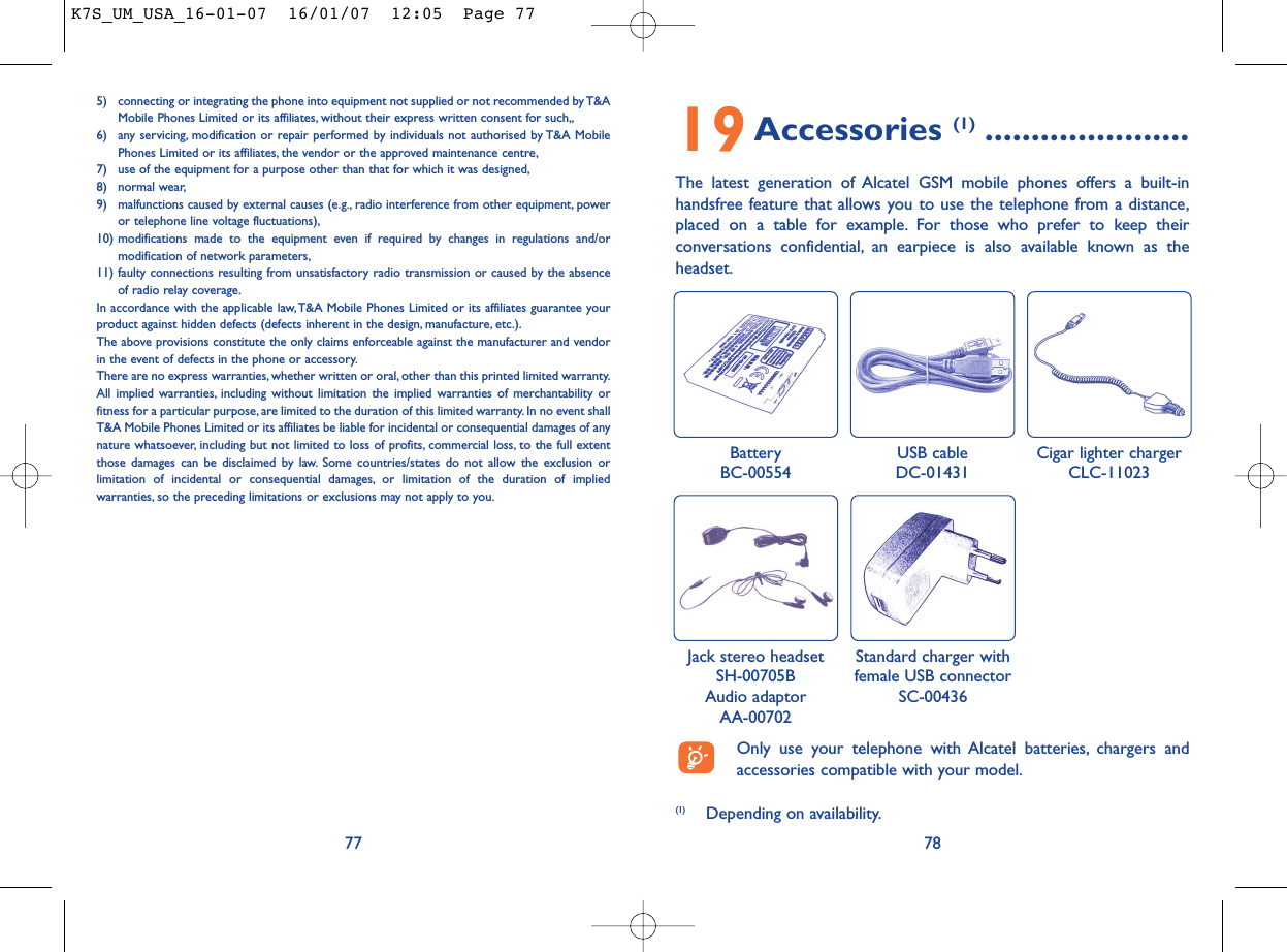 785) connecting or integrating the phone into equipment not supplied or not recommended by T&amp;AMobile Phones Limited or its affiliates, without their express written consent for such,,6) any servicing, modification or repair performed by individuals not authorised by T&amp;A MobilePhones Limited or its affiliates, the vendor or the approved maintenance centre,7) use of the equipment for a purpose other than that for which it was designed,8) normal wear,9) malfunctions caused by external causes (e.g., radio interference from other equipment, poweror telephone line voltage fluctuations),10) modifications made to the equipment even if required by changes in regulations and/ormodification of network parameters,11) faulty connections resulting from unsatisfactory radio transmission or caused by the absenceof radio relay coverage.In accordance with the applicable law,T&amp;A Mobile Phones Limited or its affiliates guarantee yourproduct against hidden defects (defects inherent in the design, manufacture, etc.).The above provisions constitute the only claims enforceable against the manufacturer and vendorin the event of defects in the phone or accessory.There are no express warranties, whether written or oral, other than this printed limited warranty.All implied warranties, including without limitation the implied warranties of merchantability orfitness for a particular purpose, are limited to the duration of this limited warranty. In no event shallT&amp;A Mobile Phones Limited or its affiliates be liable for incidental or consequential damages of anynature whatsoever, including but not limited to loss of profits, commercial loss, to the full extentthose damages can be disclaimed by law. Some countries/states do not allow the exclusion orlimitation of incidental or consequential damages, or limitation of the duration of impliedwarranties, so the preceding limitations or exclusions may not apply to you.7719Accessories (1) ......................The latest generation of Alcatel GSM mobile phones offers a built-inhandsfree feature that allows you to use the telephone from a distance,placed on a table for example. For those who prefer to keep theirconversations confidential, an earpiece is also available known as theheadset.BatteryBC-00554 Jack stereo headsetSH-00705BAudio adaptorAA-00702USB cableDC-01431Standard charger withfemale USB connectorSC-00436(1) Depending on availability.Only use your telephone with Alcatel batteries, chargers andaccessories compatible with your model.Cigar lighter chargerCLC-11023K7S_UM_USA_16-01-07  16/01/07  12:05  Page 77