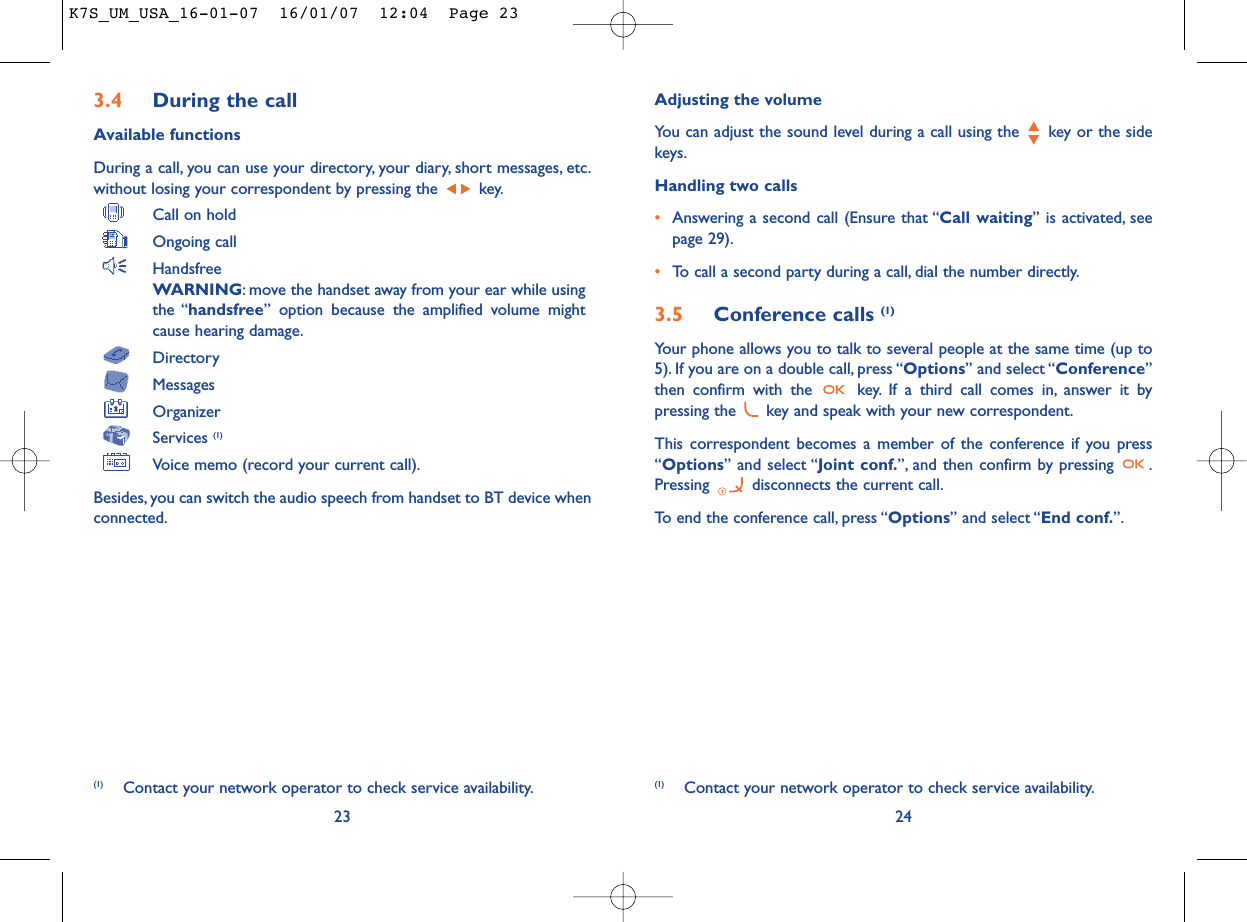 Adjusting the volumeYou can adjust the sound level during a call using the  key or the sidekeys.Handling two calls•Answering a second call (Ensure that “Call waiting” is activated, seepage 29).•To call a second party during a call, dial the number directly.3.5 Conference calls (1)Your phone allows you to talk to several people at the same time (up to5). If you are on a double call, press “Options” and select “Conference”then confirm with the  key. If a third call comes in, answer it bypressing the  key and speak with your new correspondent.This correspondent becomes a member of the conference if you press“Options” and select “Joint conf.”, and then confirm by pressing  .Pressing  disconnects the current call.To end the conference call, press “Options” and select “End conf.”.243.4 During the callAvailable functionsDuring a call, you can use your directory, your diary, short messages, etc.without losing your correspondent by pressing the  key.Call on holdOngoing callHandsfreeWARNING: move the handset away from your ear while usingthe “handsfree” option because the amplified volume mightcause hearing damage.DirectoryMessages OrganizerServices (1)Voice memo (record your current call).Besides, you can switch the audio speech from handset to BT device whenconnected.23(1) Contact your network operator to check service availability. (1) Contact your network operator to check service availability.K7S_UM_USA_16-01-07  16/01/07  12:04  Page 23