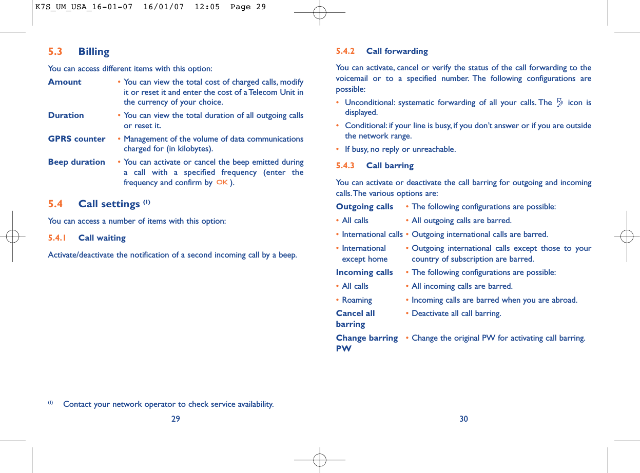 5.4.2 Call forwardingYou can activate, cancel or verify the status of the call forwarding to thevoicemail or to a specified number. The following configurations arepossible:•Unconditional: systematic forwarding of all your calls. The  icon isdisplayed.•Conditional: if your line is busy, if you don’t answer or if you are outsidethe network range.•If busy, no reply or unreachable.5.4.3 Call barringYou can activate or deactivate the call barring for outgoing and incomingcalls.The various options are:Outgoing calls •The following configurations are possible:•All calls •All outgoing calls are barred.•International calls •Outgoing international calls are barred.•International  •Outgoing international calls except those to your except home country of subscription are barred.Incoming calls •The following configurations are possible:•All calls •All incoming calls are barred.•Roaming •Incoming calls are barred when you are abroad.Cancel all •Deactivate all call barring.barringChange barring •Change the original PW for activating call barring.PW305.3 Billing You can access different items with this option:Amount •You can view the total cost of charged calls, modifyit or reset it and enter the cost of a Telecom Unit inthe currency of your choice.Duration •You can view the total duration of all outgoing callsor reset it.GPRS counter •Management of the volume of data communicationscharged for (in kilobytes).Beep duration •You can activate or cancel the beep emitted duringa call with a specified frequency (enter thefrequency and confirm by  ).5.4 Call settings (1)You can access a number of items with this option:5.4.1 Call waitingActivate/deactivate the notification of a second incoming call by a beep.29(1) Contact your network operator to check service availability.K7S_UM_USA_16-01-07  16/01/07  12:05  Page 29