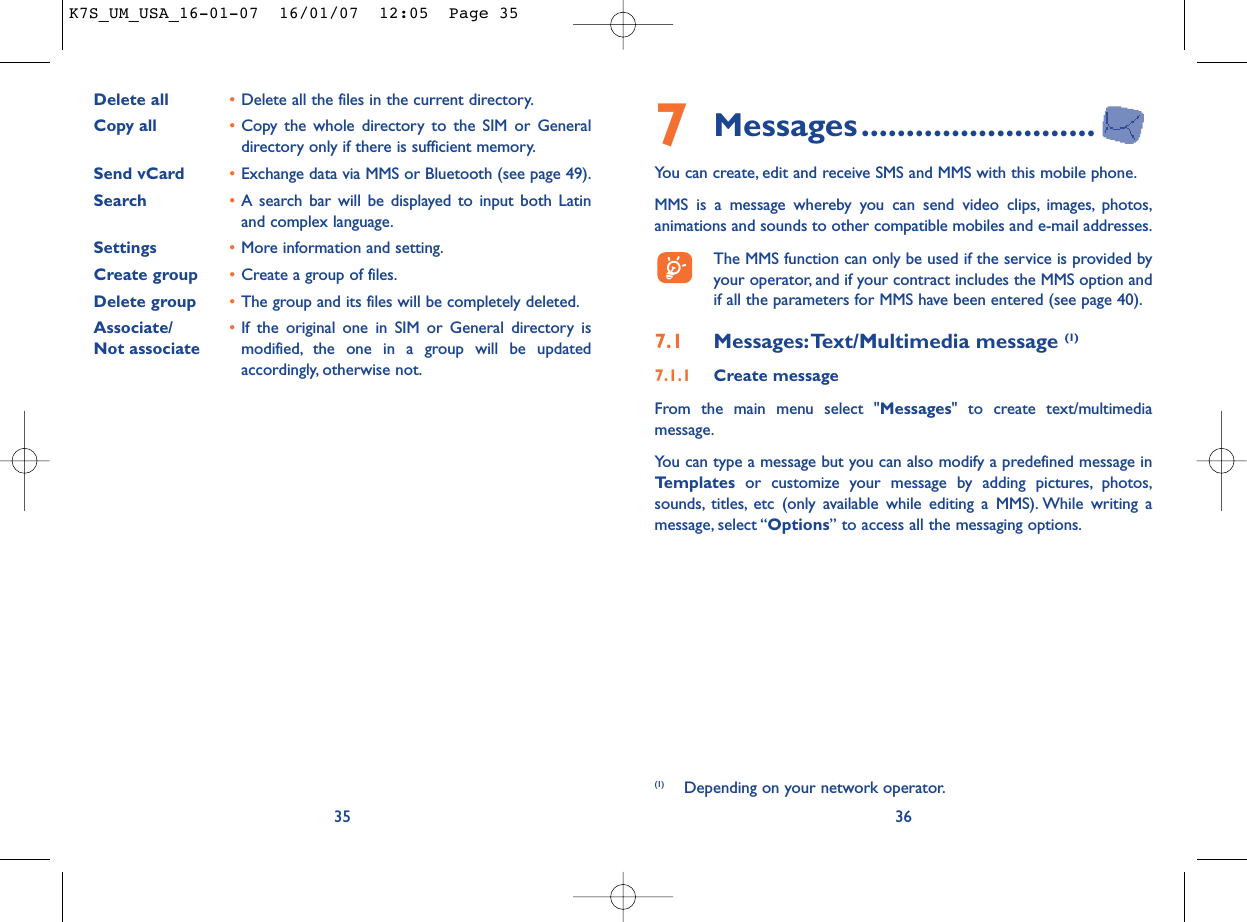 7Messages..........................You can create, edit and receive SMS and MMS with this mobile phone.MMS is a message whereby you can send video clips, images, photos,animations and sounds to other compatible mobiles and e-mail addresses.The MMS function can only be used if the service is provided byyour operator, and if your contract includes the MMS option andif all the parameters for MMS have been entered (see page 40).7.1 Messages:Text/Multimedia message (1) 7.1.1 Create messageFrom the main menu select &quot;Messages&quot; to create text/multimediamessage.You can type a message but you can also modify a predefined message inTemplates or customize your message by adding pictures, photos,sounds, titles, etc (only available while editing a MMS). While writing amessage, select “Options” to access all the messaging options.36Delete all •Delete all the files in the current directory.Copy all  •Copy the whole directory to the SIM or Generaldirectory only if there is sufficient memory.Send vCard •Exchange data via MMS or Bluetooth (see page 49).Search •A search bar will be displayed to input both Latinand complex language.Settings •More information and setting.Create group •Create a group of files.Delete group •The group and its files will be completely deleted.Associate/ •If the original one in SIM or General directory is Not associate modified, the one in a group will be updatedaccordingly, otherwise not.35(1) Depending on your network operator.K7S_UM_USA_16-01-07  16/01/07  12:05  Page 35