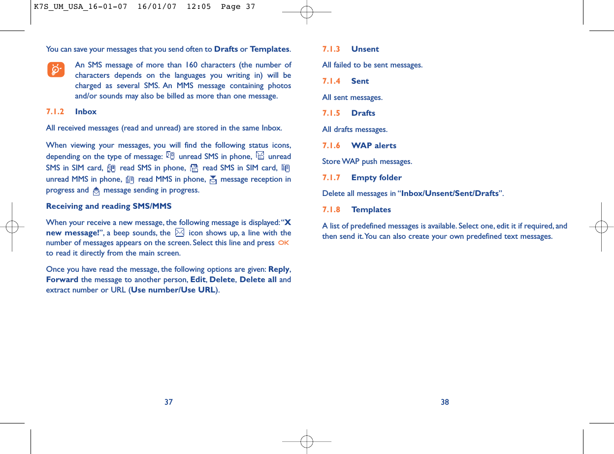 7.1.3 UnsentAll failed to be sent messages.7.1.4 SentAll sent messages.7.1.5 DraftsAll drafts messages.7.1.6 WAP alertsStore WAP push messages.7.1.7 Empty folderDelete all messages in “Inbox/Unsent/Sent/Drafts”.7.1.8 TemplatesA list of predefined messages is available. Select one, edit it if required, andthen send it.You can also create your own predefined text messages.38You can save your messages that you send often to Drafts or Templates.An SMS message of more than 160 characters (the number ofcharacters depends on the languages you writing in) will becharged as several SMS. An MMS message containing photosand/or sounds may also be billed as more than one message.7.1.2 InboxAll received messages (read and unread) are stored in the same Inbox.When viewing your messages, you will find the following status icons,depending on the type of message: unread SMS in phone, unreadSMS in SIM card, read SMS in phone, read SMS in SIM card,unread MMS in phone, read MMS in phone, message reception inprogress and  message sending in progress.Receiving and reading SMS/MMSWhen your receive a new message, the following message is displayed:“Xnew message!”, a beep sounds, the  icon shows up, a line with thenumber of messages appears on the screen. Select this line and press to read it directly from the main screen.Once you have read the message, the following options are given: Reply,Forward the message to another person, Edit,Delete,Delete all andextract number or URL (Use number/Use URL).37K7S_UM_USA_16-01-07  16/01/07  12:05  Page 37