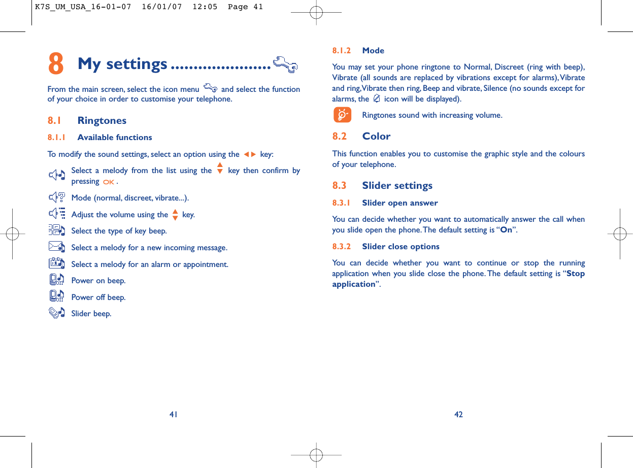 8.1.2 ModeYou may set your phone ringtone to Normal, Discreet (ring with beep),Vibrate (all sounds are replaced by vibrations except for alarms),Vibrateand ring,Vibrate then ring, Beep and vibrate, Silence (no sounds except foralarms, the  icon will be displayed).Ringtones sound with increasing volume.8.2 ColorThis function enables you to customise the graphic style and the coloursof your telephone.8.3 Slider settings8.3.1 Slider open answerYou can decide whether you want to automatically answer the call whenyou slide open the phone.The default setting is “On”.8.3.2 Slider close optionsYou can decide whether you want to continue or stop the runningapplication when you slide close the phone. The default setting is “Stopapplication”.428My settings ......................From the main screen, select the icon menu  and select the functionof your choice in order to customise your telephone.8.1 Ringtones8.1.1 Available functionsTo modify the sound settings, select an option using the  key:Select a melody from the list using the  key then confirm bypressing .Mode (normal, discreet, vibrate...).Adjust the volume using the  key.Select the type of key beep.Select a melody for a new incoming message.Select a melody for an alarm or appointment.Power on beep.Power off beep.Slider beep.41K7S_UM_USA_16-01-07  16/01/07  12:05  Page 41