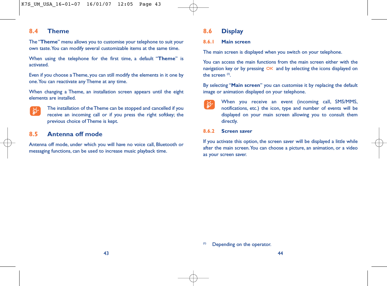 8.6 Display8.6.1 Main screenThe main screen is displayed when you switch on your telephone.You can access the main functions from the main screen either with thenavigation key or by pressing  and by selecting the icons displayed onthe screen (1).By selecting “Main screen” you can customise it by replacing the defaultimage or animation displayed on your telephone.When you receive an event (incoming call, SMS/MMS,notifications, etc.) the icon, type and number of events will bedisplayed on your main screen allowing you to consult themdirectly.8.6.2 Screen saver If you activate this option, the screen saver will be displayed a little whileafter the main screen.You can choose a picture, an animation, or a videoas your screen saver.44(1) Depending on the operator.8.4 ThemeThe “Theme” menu allows you to customise your telephone to suit yourown taste.You can modify several customizable items at the same time.When using the telephone for the first time, a default “Theme” isactivated.Even if you choose a Theme, you can still modify the elements in it one byone.You can reactivate any Theme at any time.When changing a Theme, an installation screen appears until the eightelements are installed.The installation of the Theme can be stopped and cancelled if youreceive an incoming call or if you press the right softkey; theprevious choice of Theme is kept.8.5 Antenna off modeAntenna off mode, under which you will have no voice call, Bluetooth ormessaging functions, can be used to increase music playback time.43K7S_UM_USA_16-01-07  16/01/07  12:05  Page 43