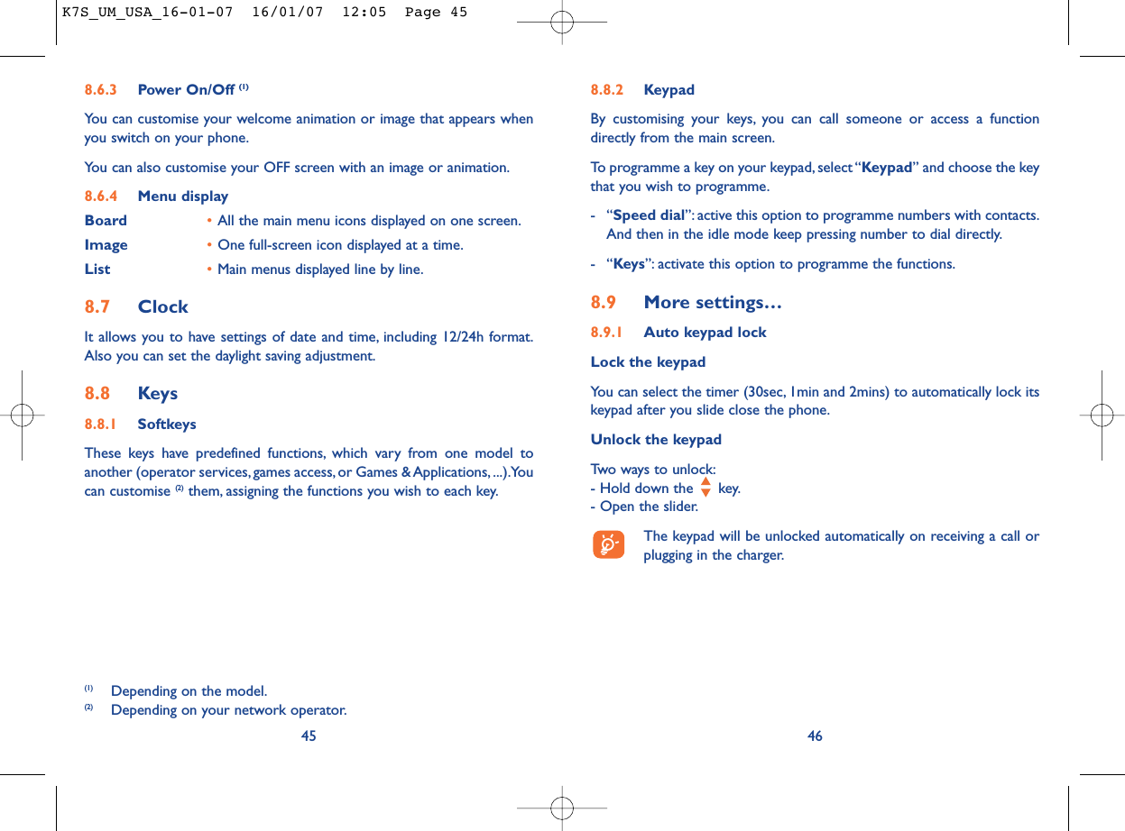 8.8.2 KeypadBy customising your keys, you can call someone or access a functiondirectly from the main screen.To programme a key on your keypad, select “Keypad” and choose the keythat you wish to programme.-“Speed dial”: active this option to programme numbers with contacts.And then in the idle mode keep pressing number to dial directly.-“Keys”: activate this option to programme the functions.8.9 More settings…8.9.1 Auto keypad lockLock the keypadYou can select the timer (30sec, 1min and 2mins) to automatically lock itskeypad after you slide close the phone.Unlock the keypadTwo ways to unlock:- Hold down the  key.- Open the slider.The keypad will be unlocked automatically on receiving a call orplugging in the charger.468.6.3 Power On/Off (1)You can customise your welcome animation or image that appears whenyou switch on your phone.You can also customise your OFF screen with an image or animation.8.6.4 Menu displayBoard •All the main menu icons displayed on one screen.Image •One full-screen icon displayed at a time.List •Main menus displayed line by line.8.7 ClockIt allows you to have settings of date and time, including 12/24h format.Also you can set the daylight saving adjustment.8.8 Keys8.8.1 SoftkeysThese keys have predefined functions, which vary from one model toanother (operator services, games access, or Games &amp; Applications, ...).Youcan customise (2) them, assigning the functions you wish to each key.45(1) Depending on the model.(2) Depending on your network operator.K7S_UM_USA_16-01-07  16/01/07  12:05  Page 45