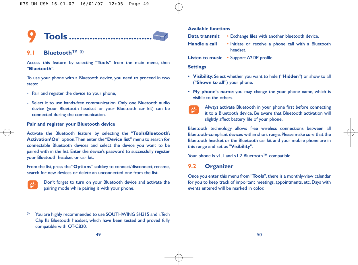 Available functionsData transmit •Exchange files with another bluetooth device.Handle a call •Initiate or receive a phone call with a Bluetoothheadset.Listen to music •Support A2DP profile.Settings •Visibility: Select whether you want to hide (“Hidden”) or show to all(“Shown to all”) your phone.•My phone&apos;s name: you may change the your phone name, which isvisible to the others.Always activate Bluetooth in your phone first before connectingit to a Bluetooth device. Be aware that Bluetooth activation willslightly affect battery life of your phone.Bluetooth technology allows free wireless connections between allBluetooth-compliant devices within short range. Please make sure that theBluetooth headset or the Bluetooth car kit and your mobile phone are inthis range and set as &quot;Visibility&quot;.Your phone is v1.1 and v1.2 Bluetooth™ compatible.9.2 OrganizerOnce you enter this menu from “Tools”, there is a monthly-view calendarfor you to keep track of important meetings, appointments, etc. Days withevents entered will be marked in color.50499Tools ................................9.1 Bluetooth™ (1)Access this feature by selecting “Tools” from the main menu, then“Bluetooth”.To use your phone with a Bluetooth device, you need to proceed in twosteps:- Pair and register the device to your phone,- Select it to use hands-free communication. Only one Bluetooth audiodevice (your Bluetooth headset or your Bluetooth car kit) can beconnected during the communication.Pair and register your Bluetooth deviceActivate the Bluetooth feature by selecting the “Tools\Bluetooth\Activation\On” option.Then enter the “Device list” menu to search forconnectable Bluetooth devices and select the device you want to bepaired with in the list. Enter the device’s password to successfully registeryour Bluetooth headset or car kit.From the list,press the “Options” softkey to connect/disconnect, rename,search for new devices or delete an unconnected one from the list.Don’t forget to turn on your Bluetooth device and activate thepairing mode while pairing it with your phone.(1) You are highly recommended to use SOUTHWING SH315 and i.TechClip IIs Bluetooth headset, which have been tested and proved fullycompatible with OT-C820.K7S_UM_USA_16-01-07  16/01/07  12:05  Page 49