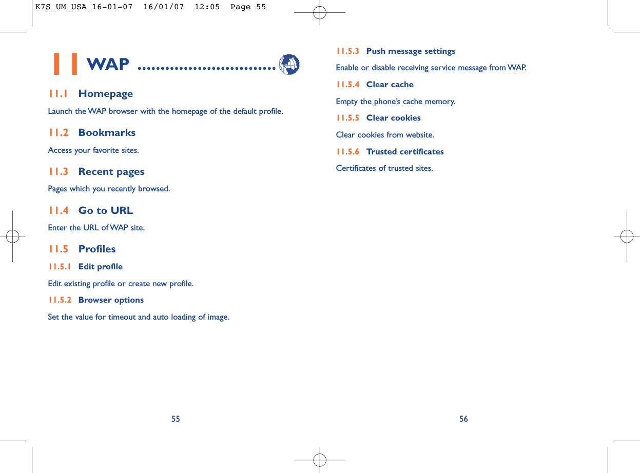 11.5.3 Push message settingsEnable or disable receiving service message from WAP.11.5.4 Clear cacheEmpty the phone’s cache memory.11.5.5 Clear cookiesClear cookies from website.11.5.6 Trusted certificatesCertificates of trusted sites.5611WAP ..............................11.1 HomepageLaunch the WAP browser with the homepage of the default profile.11.2 BookmarksAccess your favorite sites.11.3 Recent pagesPages which you recently browsed.11.4 Go to URLEnter the URL of WAP site.11.5 Profiles11.5.1 Edit profileEdit existing profile or create new profile.11.5.2 Browser optionsSet the value for timeout and auto loading of image.55K7S_UM_USA_16-01-07  16/01/07  12:05  Page 55