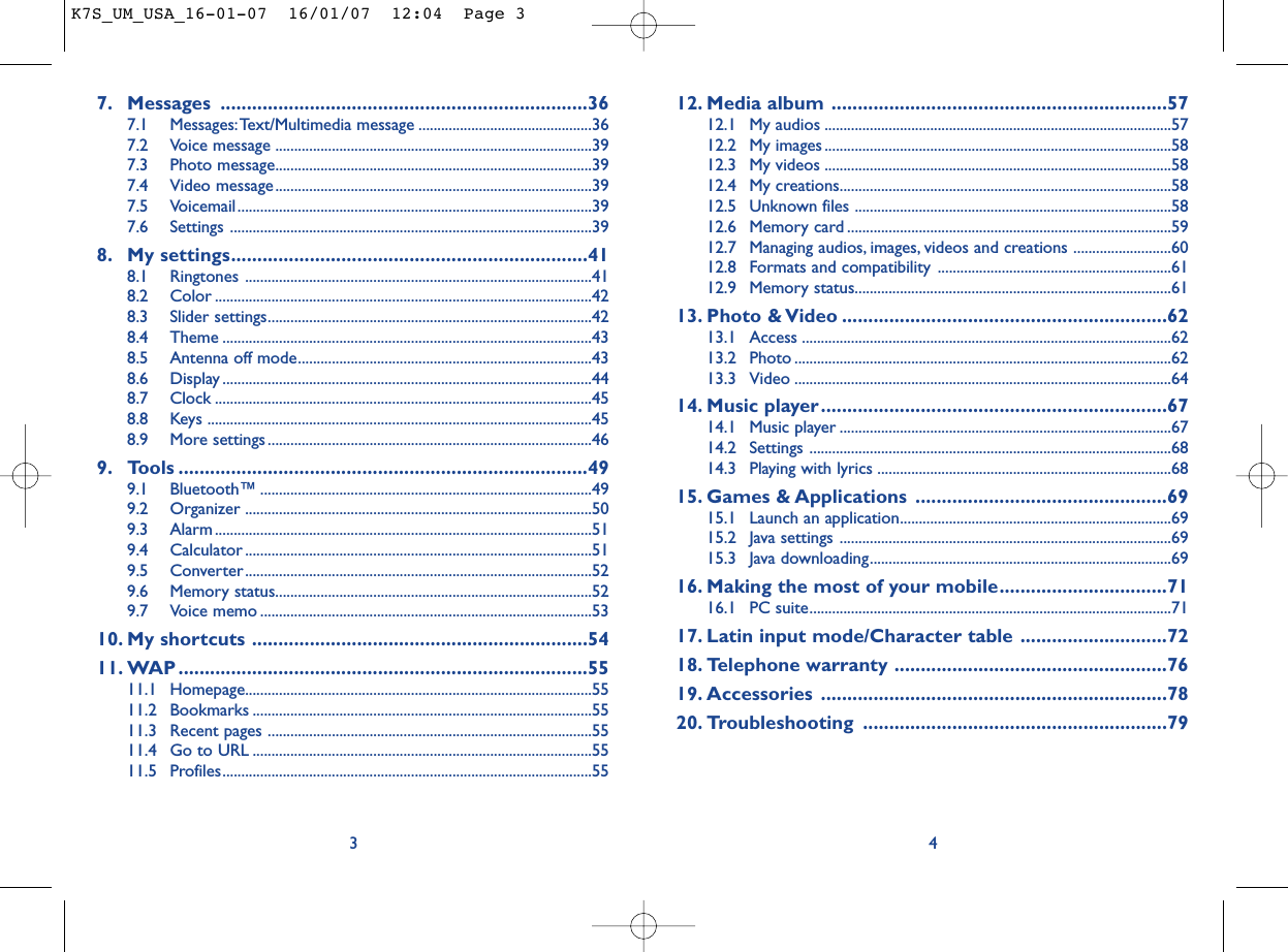 12. Media album ................................................................5712.1 My audios ............................................................................................5712.2 My images ............................................................................................5812.3 My videos ............................................................................................5812.4 My creations........................................................................................5812.5 Unknown files ....................................................................................5812.6 Memory card ......................................................................................5912.7 Managing audios, images, videos and creations ..........................6012.8 Formats and compatibility ..............................................................6112.9 Memory status....................................................................................6113. Photo &amp; Video ..............................................................6213.1 Access ..................................................................................................6213.2 Photo ....................................................................................................6213.3 Video ....................................................................................................6414. Music player..................................................................6714.1 Music player ........................................................................................6714.2 Settings ................................................................................................6814.3 Playing with lyrics ..............................................................................6815. Games &amp; Applications ................................................6915.1 Launch an application........................................................................6915.2 Java settings ........................................................................................6915.3 Java downloading................................................................................6916. Making the most of your mobile................................7116.1 PC suite................................................................................................7117. Latin input mode/Character table ............................7218. Telephone warranty ....................................................7619. Accessories ..................................................................7820. Troubleshooting ..........................................................7947. Messages ......................................................................367.1 Messages:Text/Multimedia message ..............................................367.2 Voice message ....................................................................................397.3 Photo message....................................................................................397.4 Video message....................................................................................397.5 Voicemail ..............................................................................................397.6 Settings ................................................................................................398. My settings....................................................................418.1 Ringtones ............................................................................................418.2 Color ....................................................................................................428.3 Slider settings......................................................................................428.4 Theme ..................................................................................................438.5 Antenna off mode..............................................................................438.6 Display ..................................................................................................448.7 Clock ....................................................................................................458.8 Keys ......................................................................................................458.9 More settings......................................................................................469. Tools ..............................................................................499.1 Bluetooth™ ........................................................................................499.2 Organizer ............................................................................................509.3 Alarm ....................................................................................................519.4 Calculator ............................................................................................519.5 Converter............................................................................................529.6 Memory status....................................................................................529.7 Voice memo ........................................................................................5310. My shortcuts ................................................................5411. WAP..............................................................................5511.1 Homepage............................................................................................5511.2 Bookmarks ..........................................................................................5511.3 Recent pages ......................................................................................5511.4 Go to URL ..........................................................................................5511.5 Profiles..................................................................................................553K7S_UM_USA_16-01-07  16/01/07  12:04  Page 3