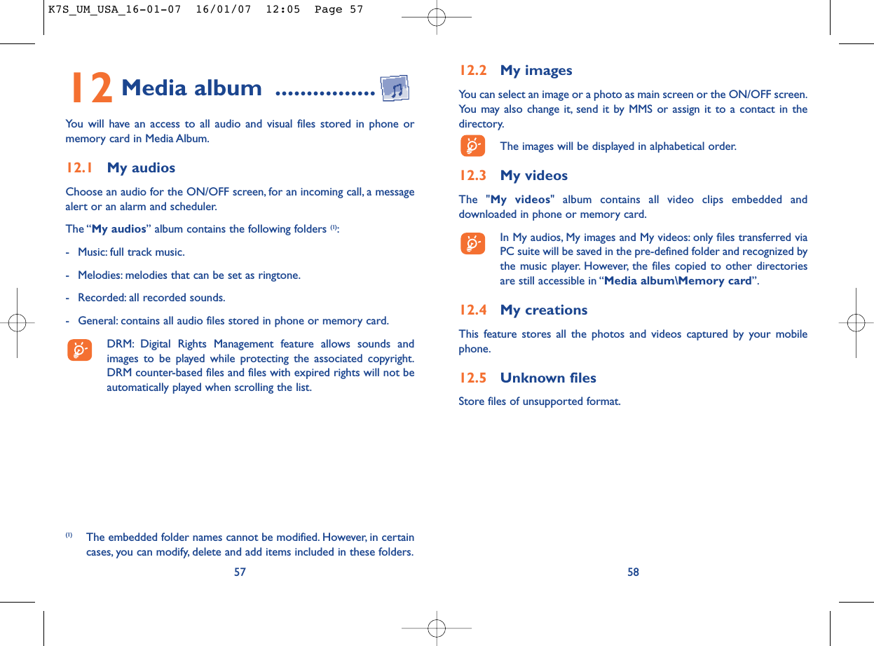 12.2 My imagesYou can select an image or a photo as main screen or the ON/OFF screen.You may also change it, send it by MMS or assign it to a contact in thedirectory.The images will be displayed in alphabetical order.12.3 My videosThe &quot;My videos&quot; album contains all video clips embedded anddownloaded in phone or memory card.In My audios, My images and My videos: only files transferred viaPC suite will be saved in the pre-defined folder and recognized bythe music player. However, the files copied to other directoriesare still accessible in “Media album\Memory card”.12.4 My creationsThis feature stores all the photos and videos captured by your mobilephone.12.5 Unknown filesStore files of unsupported format.5812 Media album ................You will have an access to all audio and visual files stored in phone ormemory card in Media Album.12.1 My audiosChoose an audio for the ON/OFF screen, for an incoming call, a messagealert or an alarm and scheduler.The “My audios” album contains the following folders (1):- Music: full track music.- Melodies: melodies that can be set as ringtone.- Recorded: all recorded sounds.- General: contains all audio files stored in phone or memory card.DRM: Digital Rights Management feature allows sounds andimages to be played while protecting the associated copyright.DRM counter-based files and files with expired rights will not beautomatically played when scrolling the list.57(1) The embedded folder names cannot be modified. However, in certaincases, you can modify, delete and add items included in these folders.K7S_UM_USA_16-01-07  16/01/07  12:05  Page 57