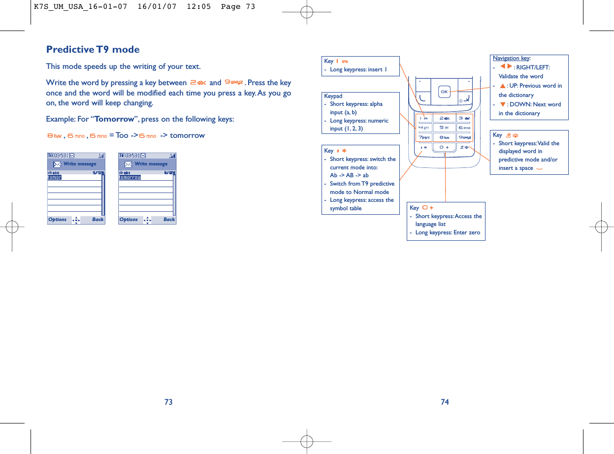 74Predictive T9  modeThis mode speeds up the writing of your text.Write the word by pressing a key between  and  . Press the keyonce and the word will be modified each time you press a key. As you goon, the word will keep changing.Example: For “Tomorrow”, press on the following keys:, , = Too  -&gt;  -&gt;  tomorrow73Write messageOptions BackWrite messageOptions BackKey - Long keypress: insert 1Key - Short keypress: Access thelanguage list- Long keypress: Enter zeroKey - Short keypress:Valid thedisplayed word inpredictive mode and/orinsert a space Navigation key:- : RIGHT/LEFT:Validate the word- : UP: Previous word inthe dictionary- : DOWN: Next wordin the dictionaryKeypad- Short keypress: alphainput (a, b) - Long keypress: numericinput (1, 2, 3)Key - Short keypress: switch thecurrent mode into:Ab -&gt; AB -&gt; ab - Switch from T9 predictivemode to Normal mode- Long keypress: access thesymbol tableK7S_UM_USA_16-01-07  16/01/07  12:05  Page 73