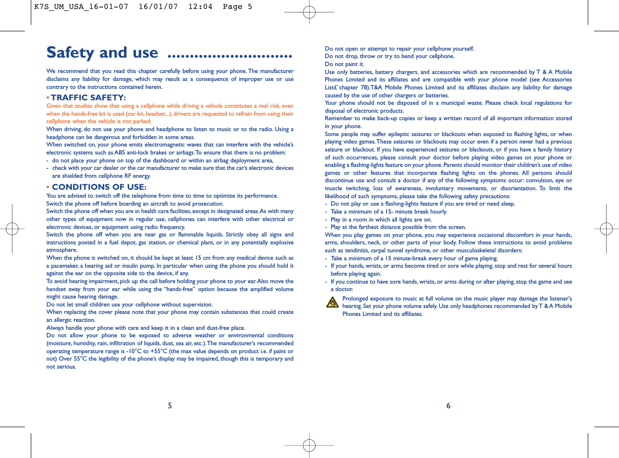 Do not open or attempt to repair your cellphone yourself.Do not drop, throw or try to bend your cellphone.Do not paint it.Use only batteries, battery chargers, and accessories which are recommended by T &amp; A MobilePhones Limited and its affiliates and are compatible with your phone model (see AccessoriesList£¨chapter 78).T&amp;A Mobile Phones Limited and its affiliates disclaim any liability for damagecaused by the use of other chargers or batteries.Your phone should not be disposed of in a municipal waste. Please check local regulations fordisposal of electronic products.Remember to make back-up copies or keep a written record of all important information storedin your phone.Some people may suffer epileptic seizures or blackouts when exposed to flashing lights, or whenplaying video games.These seizures or blackouts may occur even if a person never had a previousseizure or blackout. If you have experienced seizures or blackouts, or if you have a family historyof such occurrences, please consult your doctor before playing video games on your phone orenabling a flashing-lights feature on your phone. Parents should monitor their children’s use of videogames or other features that incorporate flashing lights on the phones. All persons shoulddiscontinue use and consult a doctor if any of the following symptoms occur: convulsion, eye ormuscle twitching, loss of awareness, involuntary movements, or disorientation. To limit thelikelihood of such symptoms, please take the following safety precautions:- Do not play or use a flashing-lights feature if you are tired or need sleep.- Take a minimum of a 15- minute break hourly.- Play in a room in which all lights are on.- Play at the farthest distance possible from the screen.When you play games on your phone, you may experience occasional discomfort in your hands,arms, shoulders, neck, or other parts of your body. Follow these instructions to avoid problemssuch as tendinitis, carpal tunnel syndrome, or other musculoskeletal disorders:- Take a minimum of a 15 minute-break every hour of game playing.- If your hands, wrists, or arms become tired or sore while playing, stop and rest for several hoursbefore playing again.- If you continue to have sore hands, wrists, or arms during or after playing, stop the game and seea doctor.Prolonged exposure to music at full volume on the music player may damage the listener&apos;shearing. Set your phone volume safely. Use only headphones recommended by T &amp; A MobilePhones Limited and its affiliates.6Safety and use ............................We recommend that you read this chapter carefully before using your phone. The manufacturerdisclaims any liability for damage, which may result as a consequence of improper use or usecontrary to the instructions contained herein.•TRAFFIC SAFETY:Given that studies show that using a cellphone while driving a vehicle constitutes a real risk, evenwhen the hands-free kit is used (car kit, headset...), drivers are requested to refrain from using theircellphone when the vehicle is not parked.When driving, do not use your phone and headphone to listen to music or to the radio. Using aheadphone can be dangerous and forbidden in some areas.When switched on, your phone emits electromagnetic waves that can interfere with the vehicle’selectronic systems such as ABS anti-lock brakes or airbags.To ensure that there is no problem:- do not place your phone on top of the dashboard or within an airbag deployment area,- check with your car dealer or the car manufacturer to make sure that the car’s electronic devicesare shielded from cellphone RF energy.•CONDITIONS OF USE:You are advised to switch off the telephone from time to time to optimize its performance.Switch the phone off before boarding an aircraft to avoid prosecution.Switch the phone off when you are in health care facilities, except in designated areas.As with manyother types of equipment now in regular use, cellphones can interfere with other electrical orelectronic devices, or equipment using radio frequency.Switch the phone off when you are near gas or flammable liquids. Strictly obey all signs andinstructions posted in a fuel depot, gas station, or chemical plant, or in any potentially explosiveatmosphere.When the phone is switched on, it should be kept at least 15 cm from any medical device such asa pacemaker, a hearing aid or insulin pump. In particular when using the phone you should hold itagainst the ear on the opposite side to the device, if any.To avoid hearing impairment, pick up the call before holding your phone to your ear.Also move thehandset away from your ear while using the “hands-free” option because the amplified volumemight cause hearing damage.Do not let small children use your cellphone without supervision.When replacing the cover please note that your phone may contain substances that could createan allergic reaction.Always handle your phone with care and keep it in a clean and dust-free place.Do not allow your phone to be exposed to adverse weather or environmental conditions(moisture, humidity, rain, infiltration of liquids, dust, sea air, etc.).The manufacturer’s recommendedoperating temperature range is -10°C to +55°C (the max value depends on product i.e. if paint ornot) Over 55°C the legibility of the phone’s display may be impaired, though this is temporary andnot serious.5K7S_UM_USA_16-01-07  16/01/07  12:04  Page 5