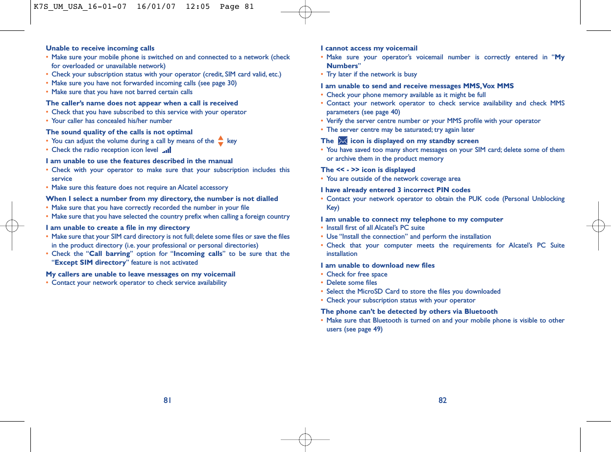 I cannot access my voicemail•Make sure your operator’s voicemail number is correctly entered in “MyNumbers”•Try later if the network is busyI am unable to send and receive messages MMS,Vox MMS•Check your phone memory available as it might be full•Contact your network operator to check service availability and check MMSparameters (see page 40)•Verify the server centre number or your MMS profile with your operator•The server centre may be saturated; try again laterThe  icon is displayed on my standby screen•You have saved too many short messages on your SIM card; delete some of themor archive them in the product memoryThe &lt;&lt; - &gt;&gt; icon is displayed•You are outside of the network coverage areaI have already entered 3 incorrect PIN codes•Contact your network operator to obtain the PUK code (Personal UnblockingKey)I am unable to connect my telephone to my computer•Install first of all Alcatel’s PC suite•Use “Install the connection” and perform the installation•Check that your computer meets the requirements for Alcatel’s PC SuiteinstallationI am unable to download new files•Check for free space•Delete some files•Select the MicroSD Card to store the files you downloaded•Check your subscription status with your operatorThe phone can’t be detected by others via Bluetooth•Make sure that Bluetooth is turned on and your mobile phone is visible to otherusers (see page 49) 82Unable to receive incoming calls•Make sure your mobile phone is switched on and connected to a network (checkfor overloaded or unavailable network)•Check your subscription status with your operator (credit, SIM card valid, etc.)•Make sure you have not forwarded incoming calls (see page 30)•Make sure that you have not barred certain callsThe caller’s name does not appear when a call is received•Check that you have subscribed to this service with your operator•Your caller has concealed his/her numberThe sound quality of the calls is not optimal•You can adjust the volume during a call by means of the  key•Check the radio reception icon level I am unable to use the features described in the manual•Check with your operator to make sure that your subscription includes thisservice•Make sure this feature does not require an Alcatel accessoryWhen I select a number from my directory, the number is not dialled•Make sure that you have correctly recorded the number in your file•Make sure that you have selected the country prefix when calling a foreign countryI am unable to create a file in my directory•Make sure that your SIM card directory is not full; delete some files or save the filesin the product directory (i.e. your professional or personal directories)•Check the “Call barring” option for “Incoming calls” to be sure that the“Except SIM directory” feature is not activatedMy callers are unable to leave messages on my voicemail•Contact your network operator to check service availability81K7S_UM_USA_16-01-07  16/01/07  12:05  Page 81