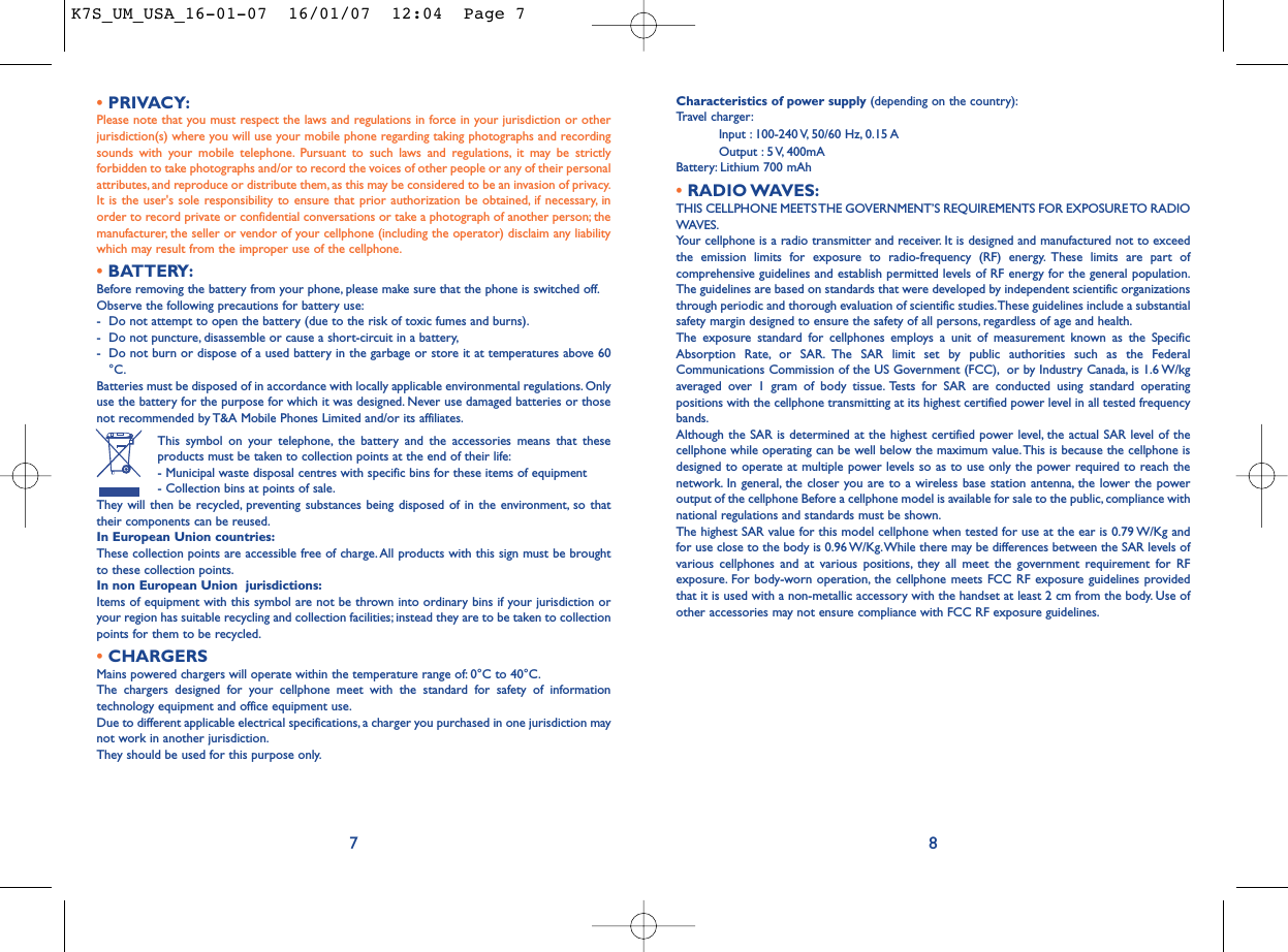 Characteristics of power supply (depending on the country):Travel charger:Input : 100-240 V, 50/60 Hz, 0.15 AOutput : 5 V, 400mA Battery: Lithium 700 mAh•RADIO WAVES:THIS CELLPHONE MEETS THE GOVERNMENT’S REQUIREMENTS FOR EXPOSURE TO RADIOWAVES.Your cellphone is a radio transmitter and receiver. It is designed and manufactured not to exceedthe emission limits for exposure to radio-frequency (RF) energy. These limits are part ofcomprehensive guidelines and establish permitted levels of RF energy for the general population.The guidelines are based on standards that were developed by independent scientific organizationsthrough periodic and thorough evaluation of scientific studies.These guidelines include a substantialsafety margin designed to ensure the safety of all persons, regardless of age and health.The exposure standard for cellphones employs a unit of measurement known as the SpecificAbsorption Rate, or SAR. The SAR limit set by public authorities such as the FederalCommunications Commission of the US Government (FCC), or by Industry Canada, is 1.6 W/kgaveraged over 1 gram of body tissue. Tests for SAR are conducted using standard operatingpositions with the cellphone transmitting at its highest certified power level in all tested frequencybands.Although the SAR is determined at the highest certified power level, the actual SAR level of thecellphone while operating can be well below the maximum value.This is because the cellphone isdesigned to operate at multiple power levels so as to use only the power required to reach thenetwork. In general, the closer you are to a wireless base station antenna, the lower the poweroutput of the cellphone Before a cellphone model is available for sale to the public, compliance withnational regulations and standards must be shown.The highest SAR value for this model cellphone when tested for use at the ear is 0.79 W/Kg andfor use close to the body is 0.96 W/Kg.While there may be differences between the SAR levels ofvarious cellphones and at various positions, they all meet the government requirement for RFexposure. For body-worn operation, the cellphone meets FCC RF exposure guidelines providedthat it is used with a non-metallic accessory with the handset at least 2 cm from the body. Use ofother accessories may not ensure compliance with FCC RF exposure guidelines.8•PRIVACY:Please note that you must respect the laws and regulations in force in your jurisdiction or otherjurisdiction(s) where you will use your mobile phone regarding taking photographs and recordingsounds with your mobile telephone. Pursuant to such laws and regulations, it may be strictlyforbidden to take photographs and/or to record the voices of other people or any of their personalattributes, and reproduce or distribute them, as this may be considered to be an invasion of privacy.It is the user&apos;s sole responsibility to ensure that prior authorization be obtained, if necessary, inorder to record private or confidential conversations or take a photograph of another person; themanufacturer, the seller or vendor of your cellphone (including the operator) disclaim any liabilitywhich may result from the improper use of the cellphone.•BATTERY:Before removing the battery from your phone, please make sure that the phone is switched off.Observe the following precautions for battery use:- Do not attempt to open the battery (due to the risk of toxic fumes and burns).- Do not puncture, disassemble or cause a short-circuit in a battery,- Do not burn or dispose of a used battery in the garbage or store it at temperatures above 60°C.Batteries must be disposed of in accordance with locally applicable environmental regulations. Onlyuse the battery for the purpose for which it was designed. Never use damaged batteries or thosenot recommended by T&amp;A Mobile Phones Limited and/or its affiliates.This symbol on your telephone, the battery and the accessories means that theseproducts must be taken to collection points at the end of their life:- Municipal waste disposal centres with specific bins for these items of equipment- Collection bins at points of sale.They will then be recycled, preventing substances being disposed of in the environment, so thattheir components can be reused.In European Union countries:These collection points are accessible free of charge.All products with this sign must be broughtto these collection points.In non European Union  jurisdictions:Items of equipment with this symbol are not be thrown into ordinary bins if your jurisdiction oryour region has suitable recycling and collection facilities; instead they are to be taken to collectionpoints for them to be recycled.•CHARGERSMains powered chargers will operate within the temperature range of: 0°C to 40°C.The chargers designed for your cellphone meet with the standard for safety of informationtechnology equipment and office equipment use.Due to different applicable electrical specifications, a charger you purchased in one jurisdiction maynot work in another jurisdiction.They should be used for this purpose only.7K7S_UM_USA_16-01-07  16/01/07  12:04  Page 7