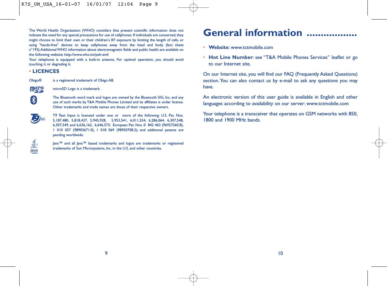 General information ..................•Website: www.tctmobile.com•Hot Line Number: see “T&amp;A Mobile Phones Services” leaflet or goto our Internet site.On our Internet site, you will find our FAQ (Frequently Asked Questions)section. You can also contact us by e-mail to ask any questions you mayhave.An electronic version of this user guide is available in English and otherlanguages according to availability on our server: www.tctmobile.comYour telephone is a transceiver that operates on GSM networks with 850,1800 and 1900 MHz bands.10The World Health Organization (WHO) considers that present scientific information does notindicate the need for any special precautions for use of cellphones. If individuals are concerned, theymight choose to limit their own or their children&apos;s RF exposure by limiting the length of calls, orusing &quot;hands-free&quot; devices to keep cellphones away from the head and body. (fact sheetn°193).Additional WHO information about electromagnetic fields and public health are available onthe following website: http://www.who.int/peh-emf.Your telephone is equipped with a built-in antenna. For optimal operation, you should avoidtouching it or degrading it.•LICENCES Obigo®  is a registered trademark of Obigo AB.microSD Logo is a trademark.The Bluetooth word mark and logos are owned by the Bluetooth SIG, Inc. and anyuse of such marks by T&amp;A Mobile Phones Limited and its affiliates is under license.Other trademarks and trade names are those of their respective owners.T9 Text Input is licensed under one or  more of the following: U.S. Pat. Nos.5,187,480, 5,818,437, 5,945,928, 5,953,541, 6,011,554, 6,286,064, 6,307,548,6,307,549, and 6,636,162, 6,646,573; European Pat. Nos. 0  842 463 (96927260.8),1 010 057 (98903671.0), 1 018 069 (98950708.2); and additional patents arepending worldwide.Java™ and all Java™ based trademarks and logos are trademarks or registeredtrademarks of Sun Microsystems, Inc. in the U.S. and other countries.®9K7S_UM_USA_16-01-07  16/01/07  12:04  Page 9