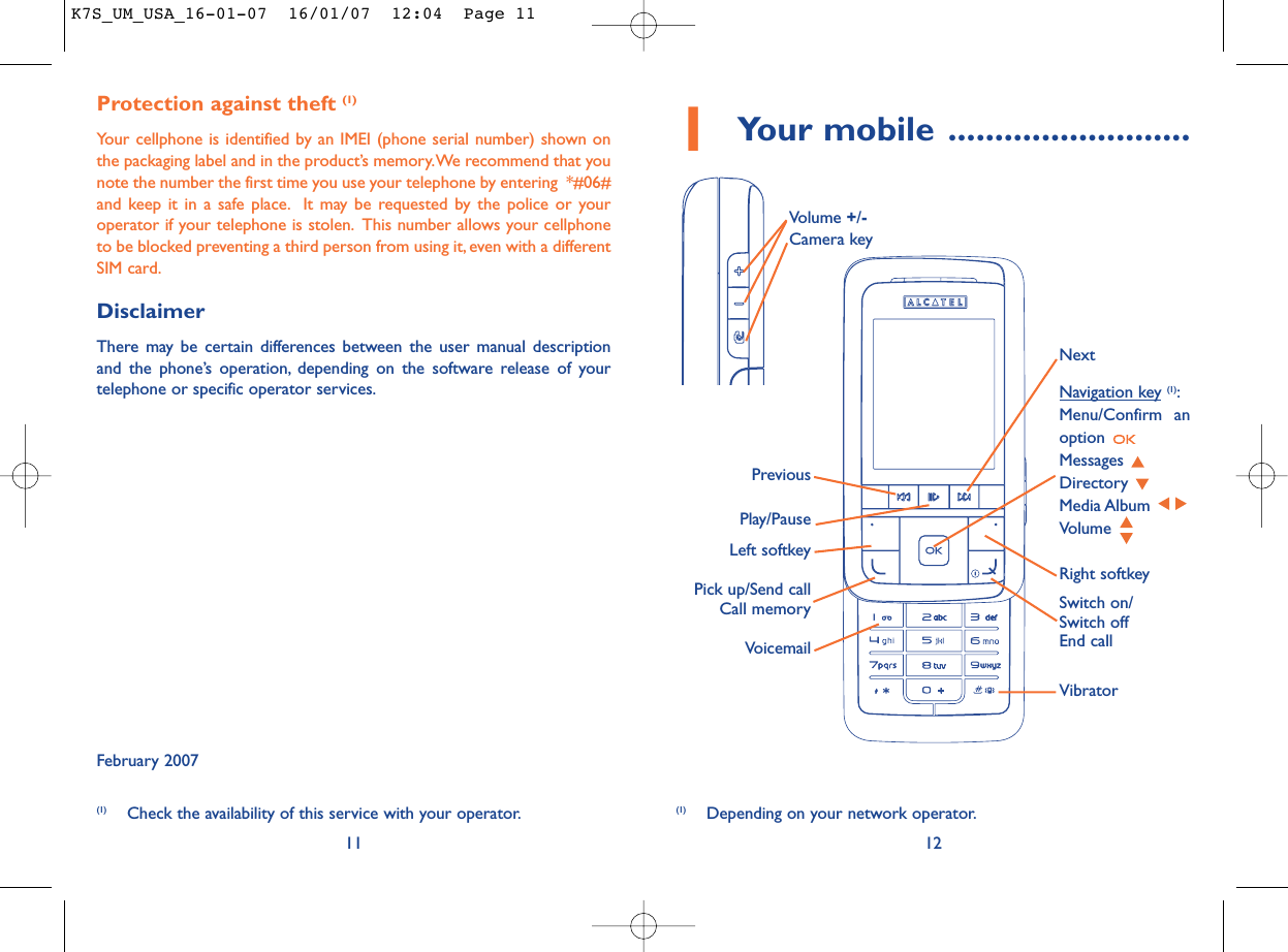 1Your mobile ..........................12Protection against theft (1)Your cellphone is identified by an IMEI (phone serial number) shown onthe packaging label and in the product’s memory.We recommend that younote the number the first time you use your telephone by entering  *#06#and keep it in a safe place. It may be requested by the police or youroperator if your telephone is stolen. This number allows your cellphoneto be blocked preventing a third person from using it, even with a differentSIM card.DisclaimerThere may be certain differences between the user manual descriptionand the phone’s operation, depending on the software release of yourtelephone or specific operator services.February 200711VoicemailSwitch on/Switch offEnd callLeft softkeyRight softkeyPick up/Send callCall memoryNavigation key (1):Menu/Confirm anoption Messages Directory Media Album Volume Vibrator(1) Depending on your network operator.PreviousVolume +/-Camera key Play/PauseNext(1) Check the availability of this service with your operator.K7S_UM_USA_16-01-07  16/01/07  12:04  Page 11