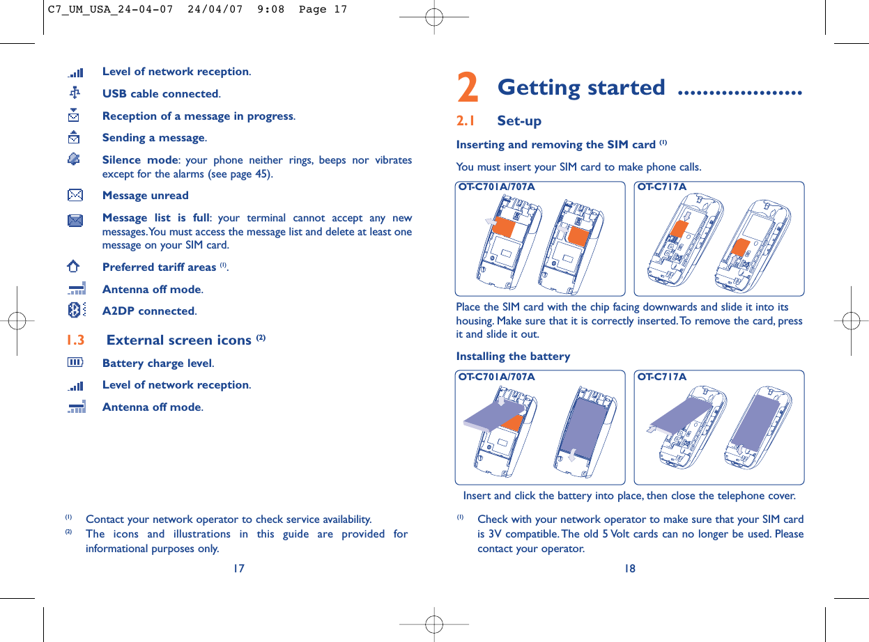 2Getting started ....................2.1 Set-upInserting and removing the SIM card (1)You must insert your SIM card to make phone calls.18Installing the batteryInsert and click the battery into place, then close the telephone cover.Place the SIM card with the chip facing downwards and slide it into itshousing. Make sure that it is correctly inserted.To remove the card, pressit and slide it out.(1) Check with your network operator to make sure that your SIM cardis 3V compatible. The old 5 Volt cards can no longer be used. Pleasecontact your operator.OT-C701A/707A OT-C717AOT-C701A/707A OT-C717ALevel of network reception.USB cable connected.Reception of a message in progress.Sending a message.Silence mode: your phone neither rings, beeps nor vibratesexcept for the alarms (see page 45).Message unreadMessage list is full: your terminal cannot accept any newmessages.You must access the message list and delete at least onemessage on your SIM card.Preferred tariff areas (1).Antenna off mode.A2DP connected.1.3 External screen icons (2)Battery charge level.Level of network reception.Antenna off mode.17(1) Contact your network operator to check service availability.(2) The icons and illustrations in this guide are provided forinformational purposes only.C7_UM_USA_24-04-07  24/04/07  9:08  Page 17