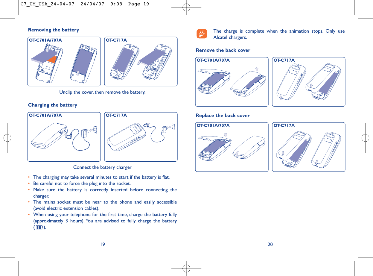 Remove the back cover20The charge is complete when the animation stops. Only useAlcatel chargers.Replace the back coverOT-C701A/707A OT-C717AOT-C701A/707A OT-C717A19Unclip the cover, then remove the battery.Removing the battery OT-C701A/707A OT-C717AConnect the battery charger•The charging may take several minutes to start if the battery is flat.•Be careful not to force the plug into the socket.•Make sure the battery is correctly inserted before connecting thecharger.•The mains socket must be near to the phone and easily accessible(avoid electric extension cables).•When using your telephone for the first time, charge the battery fully(approximately 3 hours). You are advised to fully charge the battery().Charging the batteryOT-C701A/707A OT-C717AC7_UM_USA_24-04-07  24/04/07  9:08  Page 19