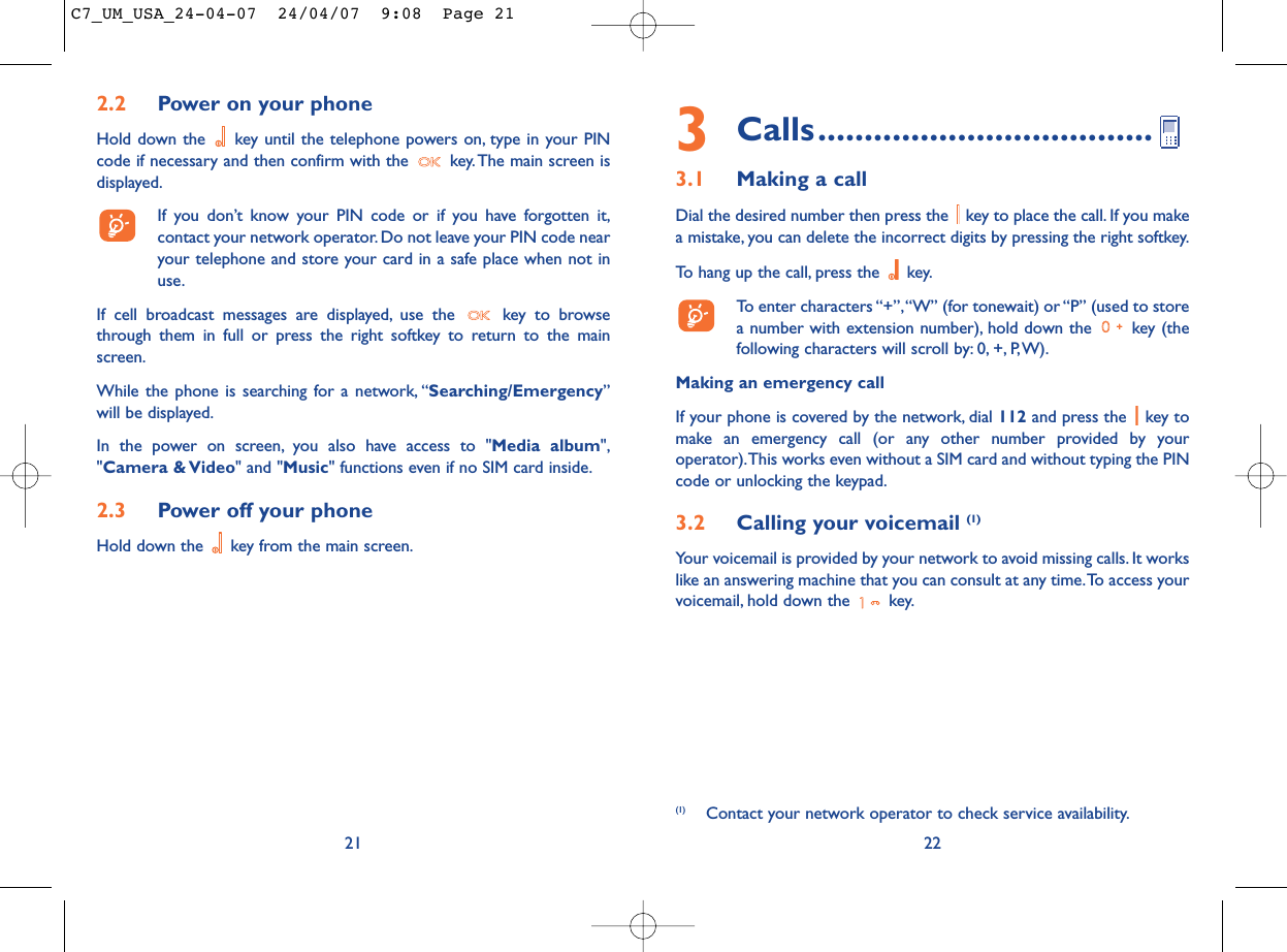 3Calls....................................3.1 Making a callDial the desired number then press the  key to place the call. If you makea mistake, you can delete the incorrect digits by pressing the right softkey.To hang up the call, press the  key.To enter characters “+”,“W” (for tonewait) or “P” (used to storea number with extension number), hold down the  key (thefollowing characters will scroll by: 0, +, P,W).Making an emergency callIf your phone is covered by the network, dial 112 and press the  key tomake an emergency call (or any other number provided by youroperator).This works even without a SIM card and without typing the PINcode or unlocking the keypad.3.2 Calling your voicemail (1)Your voicemail is provided by your network to avoid missing calls. It workslike an answering machine that you can consult at any time.To access yourvoicemail, hold down the  key.22(1) Contact your network operator to check service availability.2.2 Power on your phoneHold down the  key until the telephone powers on, type in your PINcode if necessary and then confirm with the  key. The main screen isdisplayed.If you don’t know your PIN code or if you have forgotten it,contact your network operator. Do not leave your PIN code nearyour telephone and store your card in a safe place when not inuse.If cell broadcast messages are displayed, use the  key to browsethrough them in full or press the right softkey to return to the mainscreen.While the phone is searching for a network, “Searching/Emergency”will be displayed.In the power on screen, you also have access to &quot;Media album&quot;,&quot;Camera &amp; Video&quot; and &quot;Music&quot; functions even if no SIM card inside.2.3 Power off your phoneHold down the  key from the main screen.21C7_UM_USA_24-04-07  24/04/07  9:08  Page 21